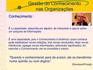 Gestão do Conhecimento
nas Organizações
É a capacidade, adquirida por alguém, de interpretar e operar sobre
um conjunto de Informações.
Conhecimento :
É uma capacidade, pois o Conhecimento é dinâmico: quem conhece
pode estabelecer novas relações, tirar novas conclusões, fazer novas
inferências, agregar novas Informações, reformular significados. Ao
exercitar o Conhecimento, ele se consolida e cresce
"Quando o conhecimento para de evoluir, ele se transforma
numa opinião ou num dogma”.
(Davenport/Prusak)
6
 