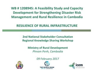WB # 1208945: A Feasibility Study and Capacity
Development for Strengthening Disaster Risk
Management and Rural Resilience in Cambodia
RESILIENCE OF RURAL INFRASTRUCTURE
2nd National Stakeholder Consultation
Regional Knowledge Sharing Workshop
Ministry of Rural Development
Phnom Penh, Cambodia
09 February 2017
 