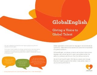 Global
GlobalEnglish
Giving a Voice to
Global Talent
Global organizations need a common language to serve international
customers, collaborate across borders and unlock the full potential
of a global workforce.
At GlobalEnglish, we deliver products and solutions that remove
language and cultural barriers to give every global worker the
ability to contribute and thrive in the 21st-century economy.
We don’t just teach English. We help you deploy and manage
Business English programs that deliver measurable impact on
your business performance.
Since 1997, GlobalEnglish has delivered Business English language learning solutions to
organizations across the globe.
The company’s unique combination of technology, personal coaching, context-driven learning
and engaging content uniquely positions GlobalEnglish to help global teams co-operate,
collaborate and innovate by giving every global worker the ability to more effectively contribute
to business outcomes.
www.globalenglish.com | sales@globalenglish.com | © 2017 GlobalEnglish
“Increased skills levels
have been calculated to
save employees
2.5 hours/week.”
“100% of staff reported
that training was a
worthwhile investment
of their time.”
“We have many employees
whose performance has improved
dramatically with the help of the
program, and have been promoted and
recognized as a result.”
 