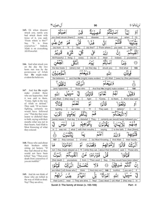 Orwhenstruck youdisaster,surelyyou (had) struck (them)
twice of it,you said,“From where(is) this?”Say,“It(is) from
yourselves.”Indeed,Allah(is) oneverythingAll-Powerful.
165And whatstruck you(on the) day(when) metthe two hosts
(was) by (the) permission(of) Allahand that He (might) make evidentthe believers.
166And that He (might) make evidentthose who(are) hypocrites.
And it was saidto them,“Come,fightin(the) way(of) Allah
ordefend.”They said,“Ifwe knewfighting
certainly we (would have) followed you.”They -to disbeliefthat day(were) nearer
than [them]to the faith,sayingwith their mouthswhatwas notin
their hearts.And Allah(is) Most Knowingof whatthey conceal.167
Those whosaidabout their brotherswhile they sat,“Ifthey (had) obeyed usnot
they would have been killed.”Say,“Then avertfromyourselves[the] death
ifyou aretruthful.168And (do) notthink(of) those whoare killed
in(the) way(of) Allah(as) dead.Nay!They are alive,neartheir Lord;
Surah 3: The family of Imran (v. 165-169) Part - 4
96 -
165.
166.
He
167 He
168.
169.
Or when disaster
struck you, surely you
had struck them with
twice of it, you said,
“From where is this?”
Say, “It is from
yourselves.” Indeed,
Allah is on everything
All-Powerful.
And what struck you
on the day the two
hosts met was by the
permission of Allah
that might make
evidentthebelievers.
. And that might
make evident those
who are hypocrites. And
it was said to them,
“Come, fight in the way
of Allah or defend.”
They said, “If we knew
fighting, certainly we
would have followed
you.”That day they were
nearer to disbelief than
to faith, saying with their
mouths what was not in
their hearts.AndAllah is
Most Knowing of what
theyconceal.
Those who said about
their brothers while
sitting (at home), “If
they had obeyed us they
would not have been
killed.” Say, “Then avert
death from yourselves if
you aretruthful.”
And do not think of
those who are killed in
the way ofAllah as dead.
Nay!Theyarealive;
 