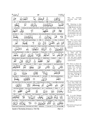 they are given provision.169Rejoicingin whatAllah bestowed themof
His Bounty,and they receive good tidingsabout those who(have) notyet joined
[with] them[from](but are) left behind -that (there will be) nofearon them
and nottheywill grieve.170They receive good tidingsof Favor
fromAllahand Bountyand thatAllah(does) notlet go waste(the) reward
(of) the believers.171Those whorespondedto Allahand the Messenger
afterwhatbefell them -the injury -for those whodid goodamong them
and feared Allah,(is) a reward -great.172Those whosaidto them
[the people],“Indeedthe people(have) certainlygatheredagainst you,so fear them.”
But it increased them(in) faithand they said,“Sufficient for us(is) Allah
and (He is the) best[the] Disposer of affairs.”173So they returnedwith (the) Favor
ofAllahand Bounty,nottouched themany harm.And they followed
(the) pleasure(of) Allah,and Allah(is) Possessor(of) Bountygreat.174
(It is) onlythatthe Shaitaanfrightens (you)(of) his allies.So (do) notfear them,
but fear Me,ifyou arebelievers.175And (let) notgrieve youthose who
Surah 3: The family of Imran (v. 170-176) Part - 4
97 -
they are receiving
provision from their
Lord.
. Rejoicing in what
Allah bestowed on them
of Bounty and they
receive good tidings
about those who have
not yet joined them but
are left behind - they will
have no fear, nor will
theygrieve.
They receive good
tidings of Favor from
Allah and Bounty and
thatAllah does not let go
waste the reward of the
believers.
Those who responded
to Allah and the
Messenger after injury
befell them - for those
who did good among
them and feared Allah is
agreatreward.
Those to whom the
people said, “Indeed, the
people have gathered
against you, so fear
them.” But it only
increased their faith and
they said, “Sufficient for
us is Allah and is
the best Disposer of
affairs.”
. So they returned with
Favor from Allah and
Bounty, no harm having
touched them. And they
pursued the pleasure of
Allah, and Allah is
the Possessor of great
Bounty.
It is only Shaitaan
who frightens you of his
allies. So do not fear
them, but fear , if you
arebelievers.
And do not be grieved
by thosewho
170
His
171.
172.
173.
He
174
175.
Me
176.
 