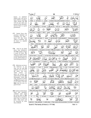 hastenin(to)[the] disbelief.Indeed, theyneverwill harmAllah
Allah intendsthat notHe will setfor themany portionin (in) anything.
the Hereafter.And for them(is) a punishmentgreat.176Indeed,those who
(have) purchased[the] disbeliefwith the faithneverwill they harmAllah
(in) anything,and for them(is) a punishmentpainful.177And (let) notthink
those whodisbelievedthatWe give respiteto them(is) goodfor themselves.
OnlyWe give respiteto themso that they may increase(in) sins,and for them
(is) a punishmenthumiliating.178Allah is notto leavethe believerson
whatyou (are)in [it]untilHe separatesthe evilfromthe good.
And Allah is notto inform youaboutthe unseen,[and] butAllahchooses
fromHis MessengerswhomHe wills,so believein Allahand His Messengers,
and ifyou believeand fear (Allah)then for you(is a) rewardgreat.179
And (let) notthinkthose whowithholdof whatAllah (has) given them
ofHis Bounty(that) it(is) goodfor them.Nay,it
(is) badfor them.Their necks will be encircled(with) whatthey withheld[with it]
Surah 3: The family of Imran (v. 177-180) Part - 4
98 -
hasten in disbelief.
Indeed, they will never
harm Allah in anything.
Allah intends that
will not give them any
portion in the Hereafter,
and for them is a great
punishment.
Indeed, those who
purchase disbelief (in
exchange) for faith -
never will they harm
Allah in anything, and
for them is a painful
punishment.
And let not think
those who disbelieve
that respite to them
is good for them.
only give respite to them
so that they may increase
in sins, and for them is a
humiliatingpunishment.
Allah does not leave
the believers in the
state you are until
separates the evil from
the good. Nor does
Allah inform you
about the unseen, but
Allah chooses from
Messengers whom
wills. So believe inAllah
and Messengers, and
if you believe and fear
, then for you is a
greatreward.
Anddonotthinkabout
those who (greedily)
withhold what Allah
has given them of
Bounty that it is good for
them. Nay, it is bad for
them. Their necks will
be encircled by what
theywithheld
He
177.
178.
Our
We
179.
He
His
He
His
Him
180.
His
 