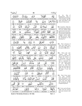 (on the) Day(of) [the] Resurrection.And for Allah(is the) heritage(of) the heavens
and the earth.And Allah,with whatyou do,(is) All-Aware.180
Certainly,Allah heard(the) saying(of) those whosaid,“Indeed
Allah(is) poorwhile we(are) rich.”We will recordwhatthey said
and their killingthe Prophetswithout(any) right,and We will say,“Taste
(the) punishment(of) the Burning Fire.”181That(is) because(of what) sent forth
your handsand thatAllahis notunjustto (His) slaves.182
Those whosaid,“IndeedAllah(has) taken promisefrom usthat not
we (should) believein a Messengeruntilhe brings to usa sacrifice -consumes it
the fire.”Say,“Surelycame to youMessengersbefore me
with the clear Signsand with whatyou speak.So whyyou killed them,
ifyou aretruthful.183Then ifthey reject you,
then certainlywere rejectedMessengersbefore you(who) camewith the clear Signs
and the Scripturesand the Book -[the] Enlightening.184Everysoul
(will) taste[the] death,and onlyyou will be paid in fullyour reward
Surah 3: The family of Imran (v. 181-185) Part - 4
99 -
on the Day of
Resurrection. And to
Allahbelongstheheritage
of the heavens and the
earth. And Allah is All-
Awareof whatyou do.
Certainly, Allah has
heard the saying of those
who said, “Indeed,Allah
is poor and we are rich.”
will record what they
said and their killing the
Prophets without right,
and will say, “Taste
the punishment of the
BurningFire.”
That is because of
what your hands have
sent forth and Allah is
notunjustto slaves.
Those who said,
“Indeed, Allah has
taken a promise that we
should not believe in
a Messenger until he
brings to us a sacrifice
that is consumed by
fire.” Say, “Surely came
to you Messengers
before me with clear
Signs and with what you
speak. So why did you
kill them, if you are
truthful?”
Then if they reject
you, then certainly
many Messengers were
rejected before you, who
came with clear Signs
and Scriptures and the
EnlighteningBook.
Every soul will taste
death, and you will be
paid your reward in full
only
181.
We
We
182.
His
183.
184.
185.
 