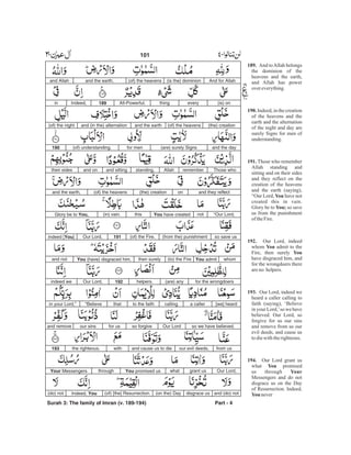 And for Allah(is the) dominion(of) the heavensand the earth,and Allah
(is) oneverythingAll-Powerful.189Indeed,in
(the) creation(of) the heavensand the earthand (in the) alternation(of) the night
and the day(are) surely Signsfor men(of) understanding.190
Those whorememberAllahstanding,and sittingand ontheir sides
and they reflecton(the) creation(of) the heavensand the earth,
“Our Lord,notYou have createdthis(in) vain.Glory be to You,
so save us(from the) punishment(of) the Fire.191Our Lord,indeed [You]
whomYou admit(to) the Firethen surelyYou (have) disgraced him,and not
for the wrongdoers(are) anyhelpers.192Our Lord,indeed we
[we] hearda callercallingto the faiththat“Believein your Lord,”
so we have believed.Our Lordso forgivefor usour sinsand remove
from usour evil deeds,and cause us to diewiththe righteous.193
Our Lord,grant uswhatYou promised usthroughYour Messengers
and (do) notdisgrace us(on the) Day(of) [the] Resurrection.Indeed, You(do) not
Surah 3: The family of Imran (v. 189-194) Part - 4
101 -
189.
190.
191.
You
You;
192.
You
You
193.
194.
You
Your
You
And toAllah belongs
the dominion of the
heavens and the earth,
and Allah has power
overeverything.
Indeed, in the creation
of the heavens and the
earth and the alternation
of the night and day are
surely Signs for men of
understanding.
Those who remember
Allah standing and
sitting and on their sides
and they reflect on the
creation of the heavens
and the earth (saying),
“Our Lord, have not
created this in vain.
Glory be to so save
us from the punishment
oftheFire.
Our Lord, indeed
whom admit to the
Fire, then surely
have disgraced him, and
for the wrongdoers there
areno helpers.
Our Lord, indeed we
heard a caller calling to
faith (saying), ‘Believe
in your Lord,’so we have
believed. Our Lord, so
forgive for us our sins
and remove from us our
evil deeds, and cause us
todiewiththerighteous.
Our Lord grant us
what promised
us through
Messengers and do not
disgrace us on the Day
of Resurrection. Indeed,
never
 