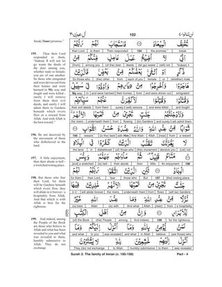 breakthe promise.”194Then respondedto themtheir Lord,
“Indeed, I(will) not(let go) wastedeeds(of the) doeramong you[from]
(whether) maleorfemaleeach of youfrom(the) other.So those who
emigratedand were driven outfromtheir homes,and were harmedinMy way
and foughtand were killed -surely I (will) removefrom themtheir evil deeds
and surely I will admit them(to) Gardensflowingfromunderneath themthe rivers -
a rewardfrom[near]Allah.And Allah -with Him(is the) bestreward.”195
(Let) notdeceive you(the) movement(of) those whodisbelievedinthe land.
196An enjoymentlittle,thentheir abode(is) hell -[and] a wretched
[the] resting place.197Butthose whofeartheir Lord,for them
(will be) Gardensflowsfromunderneath themthe rivers,will abide foreverin it -
a hospitalityfrom[near]Allah.And what(is) withAllah(is) best
for the righteous.198And indeed,among(the) People(of) the Book
believein Allahand whatwas revealedto youand what (are those) who
was revealedto them -humbly submissiveto Allah.They (do) not exchange
Surah 3: The family of Imran (v. 195-199) Part - 4
102 -
break( )promise.”
Then their Lord
responded to them,
“Indeed, will not let
go waste the deeds of
the doer among you,
whether male or female;
you are of one another.
So those who emigrated
and were driven out from
their homes and were
harmed in way and
fought and were killed -
surely I will remove
from them their evil
deeds, and surely I will
admit them to Gardens
beneath which rivers
flow as a reward from
Allah. And with Allah is
thebestreward.”
Be not deceived by
the movement of those
who disbelieved in the
land.
A little enjoyment,
then their abode is hell -
awretchedrestingplace.
But those who fear
their Lord, for them
will be Gardens beneath
which rivers flow, they
will abide in it forever - a
hospitality from Allah.
And that which is with
Allah is best for the
righteous.
And indeed, among
the People of the Book
are those who believe in
Allah and what has been
revealed to you and what
was revealed to them,
humbly submissive to
Allah. They do not
exchange
Your
195.
I
My
196.
197.
198.
199.
 