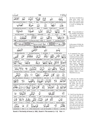 [with] (the) Verses(of) Allah(for) a pricelittle.Those,for them,their reward
(is) withtheir Lord.Indeed,Allah(is) swift(in taking) the account.
199O youwhobelieve[d]!Be steadfastand [be] patient
and [be] constantand fearAllahso that you may(be) successful.200
Surah An-Nisa
In (the) name(of) Allah,the Most Gracious,the Most Merciful.
Omankind!Fearyour Lordthe One Whocreated youfroma soul
singleand createdfrom itits mateand dispersedfrom both of themmany men
and women.And fearAllah(through) Whomyou ask[with it]and the wombs.
Indeed,Allahisover youEver-Watchful.1And give(to) the orphans
their wealth,and (do) notexchangethe badwith the good,and (do) notconsume
their wealthwithyour wealth.Indeed, itisa singreat.2And ifyou fear
that notyou will be able to do justicewiththe orphans,then marrywhat
seems suitableto youfromthe womentwo,or three,or four.But if
you fearthat notyou can do justicethen (marry) oneorwhatpossesses
Surah 3: The family of Imran (v. 200) ; Surah 4: The women (v. 1-3) Part - 4
103 -
the Verses of Allah for a
little price They will
have their reward with
their Lord. Indeed,Allah
is swift in (taking) the
account.
O you who believe!
Be steadfast and patient
and constant and fear
Allah so that you may be
successful.
In the name of Allah, the
Most Gracious, the Most
Merciful.
O mankind! Fear your
Lord the
created you from a single
soul and created from it
its mate and dispersed
from them many men
and women. And fear
Allah through
you claim (your mutual
rights) and (revere) the
wombs (that bore you).
Indeed, Allah is Ever-
Watchfuloveryou.
And give the orphans
their wealth and do not
exchange the bad for
the good, and do not
consume their wealth
with your wealth.
Indeed,itis agreatsin.
And if you fear that not
you will be able to do
justice with the orphans,
then marry what seems
suitable to you from the
women - two, three, or
four. But if you fear that
you will not be just, then
marry one or what your
righthands possess.
200.
1.
One Who
Whom
2.
3.
 