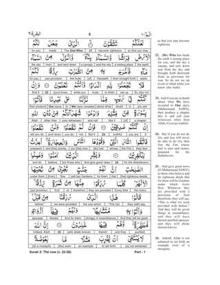 so that you may become
righteous.
( ) has made
the earth a resting place
for you, and the sky a
canopy, and sent down
rain from the sky, and
brought forth therewith
fruits as provision for
you. So do not set up
rivals to Allah while you
know (the truth).
And if you are in doubt
about what have
revealed to slave
(Muhammad SAWS),
then produce a chapter
like it, and call your
witnesses other than
Allah,ifyou aretruthful.
But if you do not do
(it), and you will never
be able to do (it), then
fear the Fire whose
fuel is men and stones,
prepared for the
disbelievers.
And give good news
(O Muhammad SAWS!)
to those who believe and
do righteous deeds that
for them will be Gardens
under which rivers
flow. Whenever they
are provided with a
provision of fruit
therefrom, they will say,
“This is what we were
provided with before.”
And they will be given
things in resemblance;
and they will have
therein purified spouses,
and they will abide
thereinforever.
Indeed, Allah is not
ashamed to set forth an
example even of a
mosquito
22. He Who
23.
We
Our
24.
25.
26.
so that you maybecome righteous.21The One Whomadefor you
the eartha resting placeand the skya canopy,and sent downfromthe sky
water,then brought forththerewith[of]the fruits(as) provisionfor you.
So (do) notset upto Allahrivalswhile you[you] know.22And if
you areindoubtabout whatWe have revealedtoOur slave,then produce
a chapter[of]like itand callyour witnessesother thanAllah
ifyou aretruthful.23But ifnotyou do,and neverwill you do,
then fearthe Firewhose[its] fuel(is) [the] menand [the] stones,prepared
for the disbelievers.24And give good news(to) those whobelieve,and do
[the] righteous deeds,thatfor them(will be) Gardens,flow[from]under them
the rivers.Every timethey are providedtherefromoffruit(as) provision,
they (will) say,“This (is)the one whichwe were providedbefore.”
And they will be given(things) in resemblance;And for themthereinspouses
purified,and theytherein(will) abide forever.25Indeed, Allah
(is) not ashamedto set forthan example(like) even(of) a mosquito
Part - 1
5 -
Surah 2: The cow (v. 22-26)
 