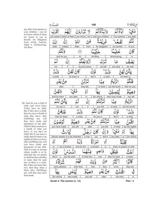 any debt.Your parentsand your children -notyou knowwhich of them(is) nearer
to you(in) benefit.An obligationfromAllah.Indeed,Allah
isAll-Knowing,All-Wise.11And for you
(is) half(of) what(is) leftby your wivesifnot
for them isa child.But iffor them isa child,
then for you(is) the fourthof whatthey left,after
any willthey have made[for which]orany debt.And for them
(is) the fourthof whatyou left,ifnotfor you is
a child.But iffor you isa child,then for them
(is) the eighthof whatyou leftafterany willyou have made
[for which]orany debt.And if[is]a man(whose wealth) is to be inherited
(has) no parent or childora womenand for him(is) a brotheror
a sister,then for eachoneof (the) two(is) the sixth.But if
they aremorethanthat,then they(are) partners
inthe third,afterany willwas made[for which]
Surah 4: The women (v. 12) Part - 4
106 -
any debt.Your parents or
your children - you do
not know which of them
are nearer to you in
benefit. An obligation
from Allah. Indeed,
Allah is All-Knowing,
All-Wise.
And for you is half of
what your wives leave
if they have no child.
But if they have a child,
then for you is a fourth of
what they leave, after
(fulfilling) any will
they have made and
(payment) of any debt.
And for them (women) is
a fourth of what you
leave, if you have no
child. But if you leave a
child, then for them is an
eighth of what you leave
after (fulfilling) any will
you have made and
(payment) of any debt.
And if a man or woman
whose wealth is to be
inherited has no parent
or child but has a brother
or sister, then for each
one of them is a sixth.
But if they are more than
two, then they share a
third after (fulfilling)
any will that may have
beenmade
12.
 