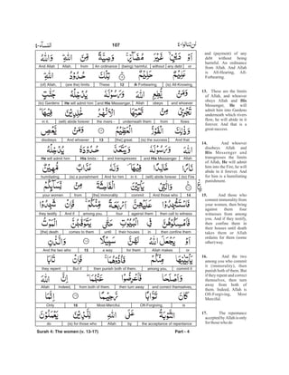 orany debtwithout(being) harmful.An ordinancefromAllah.And Allah
(is) All-Knowing,All- Forbearing.12These(are the) limits(of) Allah,
and whoeverobeysAllahand His Messenger,He will admit him(to) Gardens
flowsfromunderneath themthe rivers -(will) abide foreverin it.
And that(is) the success[the] great.13And whoeverdisobeys
Allahand His Messengerand transgressesHis limits -He will admit him
(to) Fire(will) abide foreverin it.And for him(is) a punishmenthumiliating.
14And those whocommit[the] immoralityfromyour women
then call to witnessagainst themfouramong you.And ifthey testify
then confine themintheir housesuntilcomes to them[the] death
orAllah makesfor thema way.15And the two who
commit itamong you,then punish both of them.But ifthey repent
and correct themselves,then turn awayfrom both of them.Indeed,Allah
isOft-Forgiving,Most-Merciful.16Only
the acceptance of repentancebyAllah(is) for those whodo
Surah 4: The women (v. 13-17) Part - 4
107 -
and (payment) of any
debt without being
harmful. An ordinance
from Allah. And Allah
is All-Hearing, All-
Forbearing.
These are the limits
of Allah, and whoever
obeys Allah and
Messenger, will
admit him into Gardens
underneath which rivers
flow, he will abide in it
forever. And that is a
greatsuccess.
And whoever
disobeys Allah and
Messenger and
transgresses the limits
of Allah, will admit
him into the Fire, he will
abide in it forever. And
for him is a humiliating
punishment.
And those who
commit immorality from
your women, then bring
against them four
witnesses from among
you. And if they testify,
then confine them in
their houses until death
takes them or Allah
ordains for them (some
other)way.
And the two
among you who commit
it (immorality), then
punish both of them. But
if they repent and correct
themselves, then turn
away from both of
them. Indeed, Allah is
Oft-Forgiving, Most
Merciful.
The repentance
accepted by Allah is only
forthosewho do
13.
His
He
14.
His
He
15.
16.
17.
 