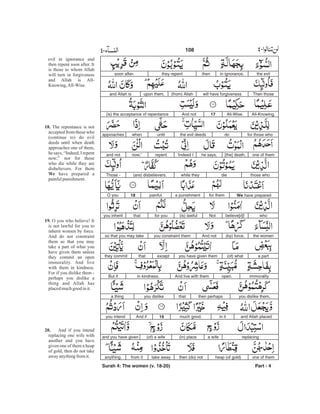 the evilin ignorance,thenthey repentsoon after.
Then thosewill have forgiveness(from) Allahupon them,and Allah is
All-Knowing,All-Wise.17And not(is) the acceptance of repentance
for those whodothe evil deedsuntilwhenapproaches
one of them[the] death,he says,‘Indeed Irepentnow;’and not
those whodiewhile they(are) disbelievers.Those -
We have preparedfor thema punishmentpainful.18O you
whobelieve[d]!Not(is) lawfulfor youthatyou inherit
the women(by) force.And notyou constraint themso that you may take
a part(of) whatyou have given themexceptthatthey commit
immoralityopen.And live with themin kindness.But if
you dislike them,then perhapsthatyou dislikea thing
and Allah placedin itmuch good.19And ifyou intend
replacinga wife(in) place(of) a wifeand you have given
one of themheap (of gold)then (do) nottake awayfrom itanything.
Surah 4: The women (v. 18-20) Part - 4
108 -
evil in ignorance and
then repent soon after. It
is those to whom Allah
will turn in forgiveness
and Allah is All-
Knowing,All-Wise.
The repentance is not
accepted from those who
(continue to) do evil
deeds until when death
approaches one of them,
he says, “Indeed, I repent
now;” nor for those
who die while they are
disbelievers. For them
have prepared a
painfulpunishment.
O you who believe! It
is not lawful for you to
inherit women by force.
And do not constraint
them so that you may
take a part of what you
have given them unless
they commit an open
immorality. And live
with them in kindness.
For if you dislike them -
perhaps you dislike a
thing and Allah has
placedmuchgood init.
And if you intend
replacing one wife with
another and you have
given one of them a heap
of gold, then do not take
awayanythingfromit.
18.
We
19.
20.
 