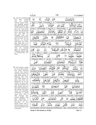 And (prohibited are) the ones who are marriedofthe womenexceptwhom
you rightfully possess.Decree of Allahupon you.And are lawfulto you
what(is) beyondthat;thatyou seekwith your wealthdesiring to be chastenot
(to be) lustful.So whatyou benefit[ed]of itfrom them,so you give them
their bridal due(as) an obligation.And (there is) nosinon youconcerning what
you mutually agreeof itbeyondthe obligation.Indeed,Allahis
All-Knowing,All-Wise.24And whoever(is) notamong you - able to
affordto marrythe free chaste[the] believing womenthen (marry) from
whatpossess[ed]your right handsofyour girls -(of) the believers.And Allah
knows bestabout your faith.You(are) from(one) another.So marry them
with (the) permission(of) their familyand give themtheir bridal duein a fair manner.
(They should be) chastenotthose who commit immoralityand notthose who take
secret lovers.Then whenthey are marriedand ifthey commitadultery
then for them(is) half(of) what(is) onthe free chaste womenofthe punishment.
That(is) for whoeverfearscommitting sinamong youand thatyou be patient
Surah 4: The women (v. 24-25) Part - 5
24.
25.
And also (prohibited
are) those women
who are already
married except whom
you rightfully possess
(through wedlock). (This
is) the decree of Allah
upon you. And lawful
to you are (all) beyond
these, (provided) that
you seek them (in
marriage) with your
wealth desiring chastity
and not lust. So for
whatever you benefit
from them, give them
their bridal due as an
obligation. And there is
no sin on you concerning
what you mutually
agree to, beyond the
obligation. Indeed,Allah
is All-Knowing, All-
Wise.
And whoever among
you is not able to marry
free chaste believing
women, then (marry)
from those whom your
right hands possess of
believing slave girls.
And Allah knows all
about your faith. You
(believers) are of one
another. So marry them
with the permission of
their family and give
them their bridal due in a
fair manner, they being
chaste, not committing
immorality or taking
secret lovers. Then if
after marriage they
commit adultery, then
their punishment is
half of that which is
prescribed for free
chaste women. This is
for him among you who
fears committing sin, but
tobepatient
110 -
 
