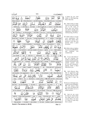 is better for you. And
Allah is Oft-Forgiving,
Most Merciful.
Allah wishes to make
clear to you and to guide
you to the ways of
those who were before
you and to accept your
repentance. And Allah is
All-Knowing,All-Wise.
Allah wishes to accept
your repentance, but
those who follow their
passions wish that you
deviate (into) a great
deviation.
Allah wishes to lighten
for you (your difficulties);
and mankind was
createdweak.
O you who believe!
Do not consume one
another’s wealth unjustly;
instead do business with
mutual consent. And
do not kill yourselves.
Indeed, Allah is Most
Mercifultoyou.
And whoever does
that in aggression and
injustice, then soon
will cast him into a Fire.
And that is easy for
Allah.
If you avoid major sins,
which you are forbidden,
will remove from
you your evil deeds and
will admit you to a
nobleentrance.
And do not covet
for that by which Allah
has made some of you
exceed others. For men
is a share of what they
have earned
26.
27.
28.
29.
30.
We
31.
We
We
32.
(is) betterfor you.And Allah(is) Oft-Forgiving,Most Merciful.25Allah wishes
to make clearto youand to guide you(to) ways(of) thosebefore you
and (to) accept repentancefrom you.And Allah(is) All-Knowing,All-Wise.26
And Allahwishestoaccept repentancefrom you,but wishthose who
followthe passionsthatyou deviate -(into) a deviationgreat.27
Allah wishestolightenfor you;and was createdthe mankindweak.
28O youwhobelieve[d]!(Do) noteatyour wealth
between yourselvesunjustly.Butthat(there) bebusinessonmutual consent
among you.And (do) notkillyourselves.Indeed,Allahisto you
Most Merciful.29And whoeverdoesthat(in) aggressionand injustice,
then soonWe (will) cast him(into) a Fire.And that isforAllaheasy.
30Ifyou avoidgreat (sins)(of) whatyou are forbiddenfrom [it],
We will removefrom youyour evil deedsand We will admit you(to) an entrance
noble.31And (do) notcovetwhatAllah (has) bestowed[with it]
some of youoverothers.For men(is) a shareof whatthey earned,
Part - 5
111
Surah 4: The women (v. 26-32)
-
 