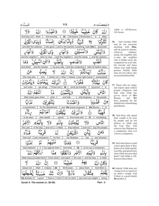 Allah is All-Knower,
All-Aware.
And worship Allah
and do not associate
anything with ,
and do good to parents,
relatives, orphans,
needy, the neighbor who
is near, the neighbor
who is farther away, the
companion by your side,
the traveler and those
whom your right hands
possess. Indeed, Allah
does not love those who
areproud andboastful.
Those who are stingy
and enjoin upon (other)
people stinginess and
hide what Allah has
given them of
Bounty - and
have prepared for the
disbelievers a humiliating
punishment.
And those who spend
their wealth to be seen
by people and do not
believe in Allah and
the Last Day. And
whoever has Shaitaan as
a companion, then evil
is heas acompanion.
And what (harm would
come) upon them if they
believed inAllah and the
Last Day and spend from
what Allah has provided
them? And Allah is All-
Knower aboutthem.
Indeed, Allah does not
wrong (even as much as)
an atom’s weight. And
if there is a good (deed)
doublesit
36.
Him
37.
His
We
38.
39.
40.
He
AllahisAll-Knower,All-Aware.35And worshipAllahAnd (do) not
associatewith Himanything,and to the parents(do) good,and with the relatives,
and the orphans,and the needyand the neighbor(who is) near,and the neighbor
(who is) farther away,and the companionby your sideand the travelerand what
possess[ed]your right hands.Indeed,Allah(does) notlove(the one) who
is[a] proud(and) [a] boastful.36Those whoare stingyand order
[of] stinginessand hidewhatAllah (has) given them the people
ofHis Bounty -and We (have) preparedfor the disbelieversa punishment
humiliating.37And those whospendtheir wealthto be seen
(by) the peopleand notthey believei n Allahand notin the Daythe Last,
and whoeverhasthe Shaitaanfor him(as) companion -then evil
(is he as) a companion.38And what(is) against themifthey believed
in Allahand the Daythe Lastand spentfrom whatAllah (has) provided them?
And Allah isabout themAll-Knower.39Indeed,Allah(does) not
wrong(as much as) weight(of) an atom.And ifthere isa goodHe doubles it
Part - 5
113
Surah 4: The women (v. 36-40)
-
 
