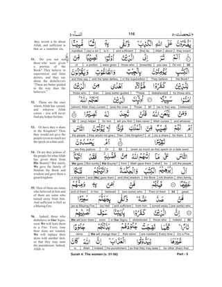 they inventaboutAllah[the] lie,and sufficientis it -(as) a sinmanifest.
50Do notyou see[towards]those whowere givena portionof
the Book?They believein the superstitionand the false deities,and they say
for those whodisbelieve[d]“These(are) better guidedthanthose who
believe[d](as to the) way.51Those(are) the ones(whom) Allah (has) cursed,
and whoeverAllah cursesthen neverwill you findfor him(any) helper.52
Orfor them(is) a shareofthe Kingdom?Thenthey would not givethe people
(even as much as the) speck on a date seed.53Orare they jealous
(of) the peopleforwhatAllah gave themfromHis Bounty?But surelyWe gave
(the) family(of) Ibrahimthe Bookand [the] wisdomand [We] gave thema kingdom
great.54Then of them(are some) whobelievedin himand of them
(are some) whoturned awayfrom him,and sufficient(is) Hell(as a) Blazing Fire.
55Indeed,those whodisbelievedin Our Signs,soonWe will burn them
(in) a Fire.Every timeare roastedtheir skinsWe will change theirskins
for other (than) that,so that they may tastethe punishment.Indeed,Allahis
Part - 5
they invent a lie about
Allah, and sufficient is
that as a manifest sin.
Do you not see
those who were given
a portion of the
Book? They believe in
superstition and false
deities, and they say
about the disbelievers
“These are better guided
to the way than the
believers.”
Those are the ones
whom Allah has cursed,
and whoever Allah
curses - you will never
findanyhelperforhim.
Or have they a share
in the Kingdom? Then
they would not give the
people (even as much as)
thespeckon adateseed.
Or are they jealous of
the people for whatAllah
has given them from
Bounty? But surely
gave the family of
Ibrahim the Book and
wisdom and gave them a
greatkingdom.
Then of them are some
who believed in him and
of them are some who
turned away from him.
And sufficient is Hell as
aBlazingFire.
Indeed, those who
disbelieve in Signs,
soon will burn them
in a Fire. Every time
their skins are roasted,
will replace their
skins with another skin,
so that they may taste
the punishment. Indeed,
Allah is
51.
52.
53.
54.
His
We
55.
56.
Our
We
We
116
Surah 4: The women (v. 51-56)
-
 