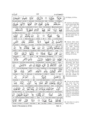 All-Mighty,All-Wise.56And those whobelieve[d]and didthe good deeds
We will admit them(in) Gardensflowsfromunderneath itthe rivers,will abide
in itforever.For themin it(are) spousespure,and We will admit them
(in the) shadethick.57Indeed,Allah orders youtorender
the truststotheir owners,and whenyou judgebetweenthe people
tojudgewith justice.Indeed,Allahexcellentlyadvises youwith it.Indeed,
AllahisAll-Hearing,All-Seeing.58O youwhobelieve[d]!
ObeyAllahand obeythe Messengerand those having authorityamong you.
Then ifyou disagreeinanything,refer ittoAllahand the Messenger,if
youbelievein Allahand the Day[the] Last.That(is) best
and more suitable(for final) determination.59Do you not see[towards]
those whoclaimthat theybelievein what(is) revealedto youand what
was revealedbefore you?They wishtogo for judgmenttothe false deities
and surelythey were orderedtoreject[with] it.And the Shaitaan wishesto
mislead themastray -far away.60And whenit is saidto them,“Come
Part - 5
117
Surah 4: The women (v. 57-61)
All-Mighty,All-Wise.
And those who believe
and do good deeds
will admit them in
Gardens underneath
which rivers flow,
wherein they will abide
forever. For them therein
are purified spouses, and
will admit them in
thethickshade.
Indeed, Allah orders
you to render trusts to
their owners, and when
you judge between
people to judge with
justice. Excellent is what
Allah advises you with.
Indeed, Allah is All-
Hearing,All-Seeing.
O you who believe!
Obey Allah and obey the
Messenger and those
having authority among
you. Then if you
disagree in anything,
refer it to Allah and
the Messenger, if you
believe in Allah and the
Last Day. That is best
and more suitable for
(final)determination.
Do you not see those
who claim that they
believe in what is
revealed to you and what
was revealed before
you? They wish to go for
judgment to false deities,
while they were ordered
to reject it. And Shaitaan
wishes to mislead them
farastray.
And when it is said to
them,“Cometo
57.
We
We
58.
59.
60.
61.
-
 