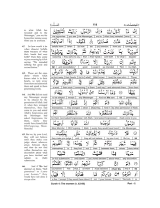 towhatAllah (has) revealedand tothe Messenger,”you seethe hypocrites
turning awayfrom you(in) aversion.61So howwhenbefalls them
disasterfor whatsent forththeir handsthenthey come to youswearing
by Allah,“Notwe intendedexceptgoodand reconciliation.”62
ThoseAllah knowswhat(is) intheir hearts,so turn away (are) the ones who -
from themand admonish them,and sayto themconcerningtheir soulsa word
penetrating.63And not We sentany Messengerexceptto be obeyed
by (the) permission of Allah.And if[that] they,whenthey wrongedthemselves,
(had) come to youand asked forgiveness(of) Allah,and asked forgivenessfor them
the Messenger,surely they would have foundAllahOft-Forgiving,Most Merciful.
64But no,by your Lord,they will not believeuntilthey make you judge
about whatarisesbetween them,thennotthey findinthemselves
any discomfortabout whatyou (have) decidedand submit(in full) submission.
65And if[that] We(had) decreedon themthat,“Killyourselves”
or“Go forthfromyour homes,”notthey would have done itexcepta few
Part - 5
118
to what Allah has
revealed and to the
Messenger,” you see the
hypocrites turning away
from you in aversion.
So how would it be
when disaster befalls
them because of what
their hands had sent
forth? Then they come
to you swearing byAllah
saying, “We intended
nothing but good and
reconciliation.”
Those are the ones
about whom Allah
knows what is in their
hearts, so turn away
from them and admonish
them and speak to them
penetratingwords.
And did not send
any Messenger except
to be obeyed by the
permission ofAllah.And
if, when they wronged
themselves, they had
come to you and asked
Allah’s forgiveness and
the Messenger had
asked forgiveness for
them, surely they
would have foundAllah
Oft-Forgiving, Most-
Merciful.
But no, by your Lord,
they will not believe
until they make you
judge about whatever
arises between them
and then do not find
within themselves any
discomfort about what
you have decided and
submit in (full)
submission.
And if had
decreed on them, “Kill
yourselves” or “Leave
your homes,” they
would have not done it
exceptafew
62.
63.
64. We
65.
66. We
Surah 4: The women (v. 62-66)
-
 