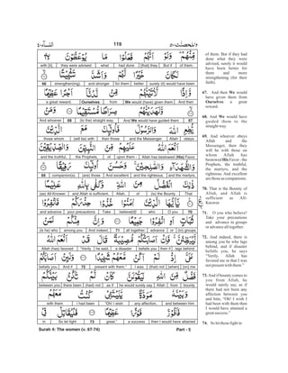 of them. But if they had
done what they were
advised, surely it would
have been better for
them and more
strengthening (for their
faith).
And then would
have given them from
a great
reward.
And would have
guided them to the
straightway.
And whoever obeys
Allah and the
Messenger, then they
will be with those on
whom Allah has
bestowed Favor - the
Prophets, the truthful,
the martyrs, and the
righteous. And excellent
arethoseas companions.
That is the Bounty of
Allah, and Allah is
sufficient as All-
Knower.
O you who believe!
Take your precautions
and advance in groups
oradvancealltogether.
And indeed, there is
among you he who lags
behind, and if disaster
befalls you, he says
“Verily, Allah has
favored me in that I was
notpresentwiththem.”
And if bounty comes to
you from Allah, he
would surely say, as if
there had not been any
affection between you
and him, “Oh! I wish I
had been with them then
I would have attained a
greatsuccess.”
So letthosefightin
67. We
Ourselves
68. We
69.
His
70.
71.
72.
73.
74.
of them.But if[that] theyhad donewhatthey were advisedwith [it],
surely (it) would have beenbetterfor themand strongerstrengthen(ing).66
And thenWe would (have) given themfromOurselvesa great reward.
67And We would have guided them(to the) straight way.68And whoever
obeysAllahand the Messengerthen those(will be) withthose whom
Allah has bestowed (His) Favorupon them -ofthe Prophets,and the truthful,
and the martyrs,and the righteous.And excellent(are) thosecompanion(s).69
That(is) the BountyofAllah,and Allah is sufficient,(as) All-Knower.
70O youwhobelieve[d]!Takeyour precautionsand advance
(in) groupsoradvanceall together.71And indeed,among you(is he) who
lags behindthen ifbefalls youa disasterhe said,“VerilyAllah (has) favored
[on] me[when](that) notI waspresent with them.”72And ifbefalls you
bountyfromAllahhe would surely sayas if(had) notthere beenbetween you
and between himany affection,“Oh! I wishI had beenwith them
then I would have attaineda successgreat.”73So let fightin
Part - 5
119
Surah 4: The women (v. 67-74)
-
 