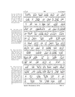(the) way(of) Allahthose whosellthe life(of) the worldfor the Hereafter.
And whoeverfightsin(the) way(of) Allah,then he is killedorachieves victory
then soonWe will grant hima rewarda great.74And whatfor you(that) not
you fightin(the) way(of) Allah,and (for) those who are weakamongthe men
and the womenand the children,those whosay,“Our Lordtake us outof
this[the] town[the] oppressor(s)(are) its peopleand appointfor usfrom
Yourselfa protectorand appointfor usfromYourselfa helper.75
Those whobelieve,they fightin(the) way(of) Allah;and those
who disbelieve,they fightin(the) way(of) the false deities.So fight (against)
(the) friends(of) the Shaitaan.Indeed,(the) strategy(of) the Shaitaanisweak.
76Have you not seen[towards]those who(when) it was saidto them,“Restrain
your handsand establishthe prayerand givethe zakah?”Then whenwas ordained
on themthe fighting,thena groupof them[they] fearthe peopleas (they) fear
Allahormore intensefear,and they said,“Our Lordwhy
have You ordainedupon us[the] fighting?Why notYou postpone (it for) usto
Part - 5
120
the way of Allah who
sell the life of this
world for the Hereafter.
And whoever fights in
the way of Allah and
is killed or achieves
victory will grant
himagreatreward.
And what is (the
matter) with you that you
do not fight in the way of
Allah, and (for) the ones
who are weak among
men and women and
children who say, “Our
Lord, take us out of this
town whose people are
oppressors and appoint
for us from a
protectorand ahelper.
Those who believe,
they fight in the way of
Allah; and those who
disbelieve, they fight in
the way of the false
deities. So fight against
the friends of Shaitaan.
Indeed, the strategy of
Shaitaanis weak.
Have you not seen
those who were told,
“Restrain your hands
and establish prayer and
give ?” Then when
fighting was ordained on
them, then a group of
them feared people as
they fear Allah or with
more intense fear. And
they said, “Our Lord
why have ordained
upon us fighting? If only
postponed (it for) us
for
We
75.
Yourself
76.
77.
You
You
zakah
Surah 4: The women (v. 75-77)
-
 