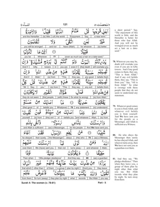 a short period.” Say,
“The enjoyment of this
world is little, and the
Hereafter is better for
those who fear Allah.
And you will not be
wronged (even as much
as) a hair on a date-
seed.”
Wherever you may be,
death will overtake you
even if you are in lofty
towers. And if any good
comes to them, they say,
“This is from Allah.”
And if any evil befalls
them, they say, “This is
from you.” Say, “All is
from Allah.” So what
is (wrong) with these
people that they do not
seem to understand any
statement.
Whatever good comes
to you is fromAllah, and
whatever evil befalls
you is from yourself.
And have sent you
for the people as a
Messenger, and Allah is
sufficientasaWitness.
He who obeys the
Messenger then surely
he has obeyedAllah, and
whoever turns away, then
have not sent you as
aguardianoverthem.
And they say, “We
pledge obedience.”Then
when they leave you, a
group of them plan by
night other than what
you say. But Allah
records what they plan
by night. So turn away
fromthem
78.
79.
We
80.
We
81.
and the Hereafter
you will be wronged
you be
And if
that which
from them
Part - 5
Then when
they do not seem
(the) good
yourself.
and Allah is sufficient
he obeyed
over them
(is) little (of) the world “Enjoyment Say, a near term.”
and not fears (Allah) for whoever (is) better
Wherever 77 (even as much as) a hair on a date-seed.”
lofty. towers in you are even if [the] death will overtake you
And if Allah,” (is) from “This they say, any good befalls them
“All Say, you.” “This they say, any evil befalls them(is) from
[the] people, (with) these So what (is wrong) (is) from Allah.”
of befalls you What(ever) 78 any statement. (to) understand
(is) from (the) evil of befalls you and whatever Allah, (is) from
(as) a Messenger, for the people And have sent youWe
then surely the Messenger obeys (He) who 79 (as) a Witness.
We (have) sent you then not turns away - and whoever Allah,
“(We pledge) obedience” And they say, 80 (as) a guardian
other than of them a group plan by night [from] you, they leave
So turn (away) they plan by night. what records But Allah you say.
121
Surah 4: The women (v. 78-81)
-
 