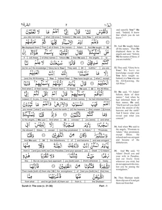 and sanctify ?”
said, “Indeed, know
that which you do not
know.”
And taught Adam
all the names. Then
displayed them to the
angels and said, “Inform
the names of these, if
you aretruthful.”
They said, “Glory be to
! We have no
knowledge except what
have taught us.
Indeed, it is who are
the All-Knowing, the
All-Wise.”
said, “O Adam!
Inform them of their
names.” And when he
had informed them of
their names, said,
“Did not tell you that
know the unseen of the
heavens and the earth?
And know what you
reveal and what you
conceal.”
And when said to
the angels, “Prostrate to
Adam,” they prostrated,
except Iblees. He
refused and was arrogant
and became of the
disbelievers.
And said, “O
Adam! Dwell you and
your wife in Paradise,
and eat freely from
wherever you wish, but
do not approach this tree,
lest you be among the
wrongdoers.”
Then Shaitaan made
them slip out of it and got
themoutfromthat
You He
I
31. He
He
Me
32.
You
You
You
33. He
He
I I
I
34. We
35. We
36.
and we sanctify[to] .”YouHe said,“Indeed,I[I] knowwhatyou (do) not know.”
30And taughtHeAdamthe names -all of them.ThenHe displayed them
tothe angels,then He said,“Inform Meof (the) names(of) these,if
you aretruthful.”31They said,“Glory be to !YouNo knowledge(is) for us
exceptwhatYou have taught us.Indeed You!You(are) the All-Knowing,
the All-Wise.32He said,“O Adam!Inform themof their names.”And when
he had informed themof their names,He said,“Did notI sayto you,Indeed, I
[I] know(the) unseen(of) the heavensand the earth,and I knowwhatyou reveal
and whatyou [were]conceal.”33And whenWe saidto the angels,
“Prostrateto Adam,”[so] they prostratedexceptIblees.He refused
and was arrogantand becameofthe disbelievers.34And We said,
“O Adam!Dwellyouand your spouse(in) Paradise,and [you both] eatfrom it
freely(from) whereveryou [both] wish.But do not [you two] approachthis
[the] tree,lest you [both] beofthe wrongdoers.”35Then made [both of] them slip
the Shaitaanfrom it,and he got [both of] them outfrom what
Part - 1
7 -
Surah 2: The cow (v. 31-36)
 