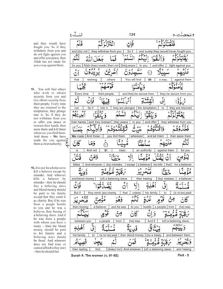 and surely they (would have) fought you.So ifthey withdraw from youand (do) not
fight against youand offerto you[the] peacethen notAllah (has) madefor you
against thema way.90You will findotherswishingthat
they be secure from youand they be secure fromtheir people,Every time
they are returnedtothe temptation,they are plungedinto it.So ifnot
they withdraw from youand offerto you[the] peaceand they restraintheir hands,
then seize themand kill themwhereveryou find them.And those -We made
for youagainst theman authorityclear.91And notis
for a believerthathe killsa believerexcept(by) mistake.And whoeverkilled
a believer(by) mistake,then freeing(of) a believing slaveand blood money
(is to be) paidtohis familyunlessthatthey remit (as) charity.But if
(he) wasfroma peoplehostileto youand he wasa believerthen freeing
(of) a believing slave.And if(he) wasfroma peoplebetween you
and between them,(is) a treaty,then blood money(is to be) paidtohis family,
and freeing(of) a believing slave.And whoever(does) notfind,then fasting
Part - 5
and they would have
fought you. So if they
withdraw from you and
do not fight against you
and offer you peace, then
Allah has not made for
you away againstthem.
You will find others
who wish to obtain
security from you and
(to) obtain security from
their people. Every time
they are returned to the
temptation, they plunge
into it. So if they do
not withdraw from you
or offer you peace or
restrain their hands, then
seize them and kill them
wherever you find them.
And those - have
made for you against
themaclearauthority.
It is not for a believer to
kill a believer except by
mistake. And whoever
kills a believer by
mistake - then he should
free a believing slave
and blood money should
be paid to his family
except that they remit it
as charity. But if he was
from a people hostile
to you and he was a
believer, then freeing of
a believing slave. And if
he was from a people
with whom you have a
treaty - then the blood
money should be paid
to his family and a
believing slave should
be freed. And whoever
does not find (one or
cannot afford to buy one)
-thenheshould fast
91.
We
92.
124
Surah 4: The women (v. 91-92)
-
 