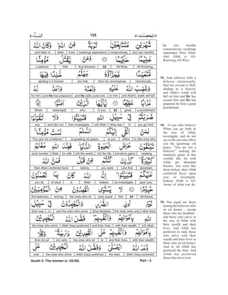 for two months
consecutively, (seeking)
repentance from Allah.
And Allah is All-
Knowing,All-Wise.
And whoever kills a
believer intentionally,
then his reward is Hell,
abiding in it forever;
and Allah’s wrath will
fall on him and has
cursed him and has
prepared for him a great
punishment.
O you who believe!
When you go forth in
the way of Allah,
investigate, and do not
say to the one who offers
you the (greetings of)
peace, “You are not a
believer,” seeking the
transitory gains of this
worldly life; for with
Allah are abundant
booties. You were like
them before; then Allah
conferred favor upon
you; so investigate.
Indeed, Allah is All-
Aware of what you do.
Not equal are those
among the believers who
sit (at home) - except
those who are disabled -
and those who strive in
the way of Allah with
their wealth and their
lives. And Allah has
preferred in rank those
who strive with their
wealth and their lives to
those who sit (at home).
And to all Allah has
promised the best. And
Allah has preferred
thosewho striveover
93.
He
He
94.
95.
(for) two monthsconsecutively,(seeking) repentancefromAllah,and Allah is
All-Knowing,All-Wise.92And whoeverkillsa believer
intentionallythen his recompense(is) Hell,abiding in it forever
and Allah’s wrath will fallon himand He (will) curse himand He has preparedfor him
a punishmentgreat.93O youwhobelieve[d]!When
you go forthin(the) way(of) Allahthen investigate,and (do) notsay
to (the one) whooffersto you(a greeting of) peace,“You are not a believer,”
seekingtransitory gains(of) the life(of) the world,for withAllah(are) booties
abundant.Like thatyou werebefore,then Allah conferred favor
upon you;so investigate.Indeed,Allahisof whatyou do
All-Aware.94Not(are) equalthe ones who sitamongthe believers,
other thanthe ones (who are)[the] disabled,and the ones who strivein(the) way
(of) Allahwith their wealthand their lives.Allah (has) preferredthe ones who strive
with their wealthand their livestothe ones who sit(in) rank.And (to) all
Allah (has) promisedthe best.Allah (has) preferredthe ones who striveover
Part - 5
125
Surah 4: The women (v. 93-95)
-
 