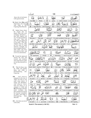 the ones who sit(with) a rewardgreat,95Ranksfrom Him
and forgiveness,and mercy.And isAllahOft-Forgiving,Most Merciful.96
Indeed,those whom -take them (in death)the Angels(while) they (were) wronging
themselvesthey say,“In what (condition)were you?”They said,“We were
oppressedinthe earth.”They said,“Notwas(the) earth(of) Allah
spacious (enough)so that you (could) emigratein it?”Then those(will have) their abode
(in) Hell -and it is an evildestination.97Exceptthe oppressed
amongthe menand the womenand the childrenwho are not able toplan
and notthey are directed(to) a way.98Then those,may be,[that] Allah
will pardon[on] them,and isAllahOft-Pardoning,Oft-Forgiving.99
And whoeveremigratesin(the) way(of) Allah,will findinthe earth
place(s) of refuge -many,and abundance.And whoeverleavesfrom
his home(as) an emigranttoAllahand His Messenger,thenovertakes him
[the] death,then certainly(became) incumbenthis rewardonAllah.And Allah is
Oft-Forgiving,Most Merciful.100And whenyou travelinthe earth
Part - 5
those who sit (at home)
withagreatreward,
Ranks from and
forgiveness and mercy.
And Allah is Oft-
Forgiving,MostMerciful.
Indeed, those whom
the Angels take (in
death) while they were
wronging themselves -
they (the Angels) will
say, “In what (condition)
were you?” They will
say, “We were oppressed
in the earth.” They (the
Angels) will say, “Was
not the earth of Allah
spacious (enough) for
youtoemigrate therein?”
Then those will have
their abode in Hell - and
evilitis as adestination.
Except the oppressed
among the men and
women and children
who cannot devise a plan
nor are they directed to a
way.
Then for those, may
be, Allah will pardon
them, and Allah is
Oft-Pardoning, Oft-
Forgiving.
And whoever
emigrates in the way of
Allah will find on the
earth many places of
refuge and abundance.
And whoever leaves
from his home as an
emigrant to Allah and
Messenger and then
death overtakes him
then certainly his reward
has become incumbent
on Allah. And Allah is
Oft-Forgiving, Most
Merciful.
And when you travel
intheearth,
96. Him
97.
98.
99.
100.
His
101.
126
Surah 4: The women (v. 96-101)
-
 
