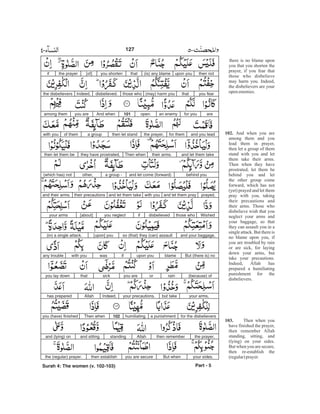 there is no blame upon
you that you shorten the
prayer, if you fear that
those who disbelieve
may harm you. Indeed,
the disbelievers are your
openenemies.
And when you are
among them and you
lead them in prayer,
then let a group of them
stand with you and let
them take their arms.
Then when they have
prostrated, let them be
behind you and let
the other group come
forward, which has not
(yet) prayed and let them
pray with you, taking
their precautions and
their arms. Those who
disbelieve wish that you
neglect your arms and
your baggage, so that
they can assault you in a
single attack. But there is
no blame upon you, if
you are troubled by rain
or are sick, for laying
down your arms, but
take your precautions.
Indeed, Allah has
prepared a humiliating
punishment for the
disbelievers.
Then when you
have finished the prayer,
then remember Allah
standing, sitting, and
(lying) on your sides.
But when you are secure,
then re-establish the
(regular)prayer.
102.
103.
then notupon you(is) any blamethatyou shorten[of]the prayerif
you fearthat(may) harm youthose whodisbelieved.Indeed,the disbelievers
arefor youan enemyopen.101And whenyou areamong them
and you leadfor themthe prayer,then let standa groupof themwith you
and let them taketheir arms.Then whenthey have prostrated,then let them be
behind youand let come (forward)a group -other,(which has) not
prayed,and let them praywith youand let them taketheir precautionsand their arms.
Wishedthose whodisbelievedifyou neglect[about]your arms
and your baggage,so (that) they (can) assault[upon] you(in) a single attack.
But (there is) noblameupon youifwaswith youany trouble
(because) ofrainoryou aresickthatyou lay down
your arms,but takeyour precautions.Indeed,Allahhas prepared
for the disbelieversa punishmenthumiliating.102Then whenyou (have) finished
the prayer,then rememberAllahstandingand sittingand (lying) on
your sides.But whenyou are securethen establishthe (regular) prayer.
Part - 5
127
Surah 4: The women (v. 102-103)
-
 