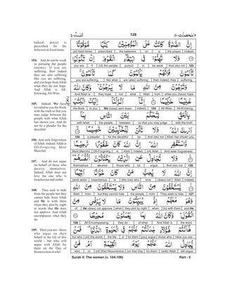 Indeed,the prayerisonthe believersprescribed(at) fixed times.
103And (do) notbe weakinpursuit(of) the people.Ifyou are
suffering,then indeed, theyare (also) sufferinglike whatyou are suffering,
while you (have) hopefromAllahwhatnotthey hope.And Allah is
All-Knowing,All-Wise.104Indeed,We (have) sent downto youthe Book
with the truthso that you may judgebetweenthe peoplewith what
Allah has shown you.And (do) notbefor the deceitfula pleader.105
And seek forgiveness(of) Allah.Indeed,AllahisOft-Forgiving,Most Merciful.
106And (do) notargueforthose whodeceivethemselves.
Indeed,Allah(does) notlove(the one) whoistreacherous(and) sinful.
107They seek to hidefromthe peoplebut they cannot hidefromAllah
and He(is) with themwhenthey plot by nightwhatHe (does) not approveof
the word.And Allah isof whatthey do -All-Encompassing.108
Here you are -those who[you] arguefor theminthe life(of) the world,but who
will argue(with) Allahfor them(on the) Day(of) [the] Resurrectionorwho
Part - 5
Indeed, prayer is
prescribed for the
believersatfixedtimes.
And do not be weak
in pursuing the people
(enemy). If you are
suffering, then indeed
they are also suffering
like you are suffering,
and you hope fromAllah
what they do not hope.
And Allah is All-
Knowing,All-Wise.
Indeed, have
revealed to you the Book
with the truth so that you
may judge between the
people with what Allah
has shown you. And do
not be a pleader for the
deceitful.
And seek forgiveness
ofAllah. Indeed,Allah is
Oft-Forgiving, Most
Merciful.
And do not argue
on behalf of those who
deceive themselves.
Indeed, Allah does not
love the one who is
treacherousandsinful.
They seek to hide
from the people but they
cannot hide from Allah
and is with them
when they plot by night
in words that does
not approve. And Allah
encompasses what they
do.
Here you are - those
who argue on their
behalf in the life of this
world - but who will
argue with Allah for
them on the Day of
Resurrectionor who
104.
105. We
106.
107.
108.
He
He
109.
128
Surah 4: The women (v. 104-109)
-
 
