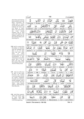 about themand whatis recitedto youinthe Bookconcerning
orphans[the] girls(to) whomyou (do) not give themwhatis ordained
for themand you desiretomarry them,and the ones who are weak
ofthe childrenand tostandfor orphanswith justice.And whatever
you doofgoodthen indeed,Allahisabout itAll-Knowing.127
And ifa womanfearsfromher husbandill-conductordesertion
then (there is) nosinon both of themthatthey make terms of peace
between themselves -a reconciliationand [the] reconciliation(is) best.And are swayed
the souls(by) greed.But ifyou do goodand fear (Allah),then indeed,
Allahisof whatyou doAll-Aware.128And never
will you be abletodeal justlybetween[the] womeneven ifyou desired,
but (do) notincline(with) allthe inclinationand leave her (the other)
like the suspended one.And ifyou reconcileand fear (Allah)then indeed,Allah
isOft-Forgiving,Most Merciful.129And ifthey separate,Allah will enrich
each (of them)fromHis abundance,and Allah isAll-Encompassing,
Part - 5
132
about them and what has
been recited to you in the
Book concerning the
orphan girls to whom
you do not give what is
ordained for them and
you desire to marry
them, and (concerning)
the weak among
children and to deal
justly with orphans. And
whatever good you do,
then indeed,Allah isAll-
Knowing of it.
And if a woman fears
ill-conduct or desertion
from her husband, then
there is no sin upon
them that they make
terms of peace
between themselves and
reconciliation is best.
And souls are swayed by
greed. But if you do
good and fear Allah,
then indeed,Allah isAll-
Awareofwhatyou do.
And you will never
be able to deal justly
between the women
even if you desire, but do
not incline completely
(towards one) and leave
another hanging. And if
you reconcile and fear
Allah - then indeed,
Allah is Oft-Forgiving,
Most Merciful.
And if they separate,
Allah will enrich each
of them from
abundance. And Allah
isAll-Encompassing,
128.
129.
130.
His
Surah 4: The women (v. 128-130)
-
 
