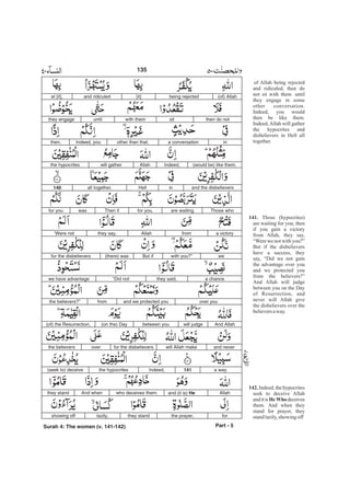 of Allah being rejected
and ridiculed, then do
not sit with them until
they engage in some
other conversation.
Indeed, you would
then be like them.
Indeed,Allah will gather
the hypocrites and
disbelievers in Hell all
together.
Those (hypocrites)
are waiting for you; then
if you gain a victory
from Allah, they say,
“Were we not with you?”
But if the disbelievers
have a success, they
say, “Did we not gain
the advantage over you
and we protected you
from the believers?”
And Allah will judge
between you on the Day
of Resurrection, and
never will Allah give
the disbelievers over the
believersaway.
Indeed,thehypocrites
seek to deceive Allah
and itis deceives
them. And when they
stand for prayer, they
standlazily,showing off
141.
142.
HeWho
(of) Allahbeing rejected[it]and ridiculedat [it],
then do notsitwith themuntilthey engage
ina conversationother than that.Indeed, youthen,
(would be) like them.Indeed,Allahwill gatherthe hypocrites
and the disbelieversinHellall together.140
Those whoare waitingfor you.Then ifwasfor you
a victoryfromAllahthey say,‘Were not
wewith you?”But if(there) wasfor the disbelievers
a chancethey said,“Did notwe have advantage
over youand we protected youfromthe believers?”
And Allahwill judgebetween you(on the) Day(of) the Resurrection,
and neverwill Allah makefor the disbelieversoverthe believers
a way.141Indeed,the hypocrites(seek to) deceive
Allahand (it is) Hewho deceives them.And whenthey stand
forthe prayer,they standlazily,showing off
Part - 5
135
Surah 4: The women (v. 141-142)
-
 