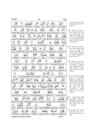 “I seek refugein AllahthatI beamongthe ignorant.”67They said,
“Prayfor us(to) your Lordto make clearto uswhatit (is).”He said,“Indeed, He
says,“[Indeed] it(is) a cownotoldand notyoung,middle agedbetween
that,”so dowhatyou are commanded.”68They said,“Prayfor us
(to) your Lordto make clearto uswhat(is) its color.”He said,“Indeed, Hesays,
“[Indeed] it isa cowyellow,bright(in) its color,pleasing
(to) those who see (it).’”69They said,“Prayfor us(to) your Lord
to make clearto uswhatit (is).Indeed,[the] cowslook aliketo us.
And indeed we,ifwills Allah,(will) surely be those who are guided.”70
He said,“Indeed, Hesays,“[Indeed] it(is) a cownottrainedto ploughthe earth,
and notwaterthe field;sound,noblemishin it.’”They said,“Now
you have comewith the truth.”So they slaughtered it,and notthey were near
(to) doing (it).71And whenyou killeda man,then you disputedconcerning it,
but Allah(is) the One Who brought forthwhatyou wereconcealing.72
So said,We“Strike himwith a part of it.”Like thisAllah revivesthe dead,
Part - 1
13 -
Surah 2: The cow (v. 68-73)
“I seek refuge in Allah
from being among the
ignorant.”
They said, “Pray to
your Lord to make clear
to us what it is.” He
(Musa) said, “ says,
‘It is a cow neither old
nor young, but of middle
age,’ so do what you are
commanded.”
They said, “Pray to
your Lord to make clear
to us its color.” He
(Musa) said, “ says,
‘It is a yellow cow, bright
in color, pleasing to
thosewho seeit.’”
They said, “Pray to
your Lord to make clear
to us what it is. Indeed,
all cows look alike to us.
And indeed, if Allah
wills, we will surely be
guided.”
He (Musa) said, “
says, it is a cow neither
trained to plough the
earth nor water the field;
sound, with no blemish
on it.” They said, “Now
you have come with
the truth.” So they
slaughtered it, though
they were near to not
doingit.
And (recall) when
you killed a man and
disputed concerning it,
but Allah brought forth
that which you were
concealing.
So said, “Strike
him with a part of it.”
Thus Allah revives the
dead,
68.
He
69.
He
70.
71. He
72.
73. We
 