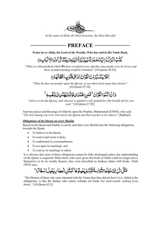In the name of Allah, the Most Gracious, the Most Merciful
PREFACE
Praise be to Allah, the Lord of the Worlds, Who has said in His Noble Book,
“(This is) a blessed Book which We have revealed to you, that they may ponder over its Verses and
those of understanding would be reminded.” [Al-Quran 38:29];
“Then do they not ponder upon the Quran, or are there locks upon their hearts.”
[Al-Quran 47:24].
“And to recite the Quran, and whoever is guided is only guided for (the benefit of) his own
soul.” [Al-Quran 27:92].
And may peace and blessings of Allah be upon the Prophet, Muhammad (SAWS), who said:
“The best among you is he who learns the Quran and then teaches it (to others).” [Bukhari].
Obligations of the Quran on every Muslim
Based on the Quran and Hadith, it can be said that every Muslim has the following obligations
towards the Quran
• To believe in the Quran;
• To read it and recite it daily;
• To understand its commandments;
• To act upon its teachings; and
• To convey its teachings to others
It is obvious that most of these obligations cannot be fully discharged unless the understanding
of the Quran is acquired! When those who were given the book of Allah could no longer prove
themselves to be its worthy bearers, they were described as donkeys laden with books. Allah
(SWT) says,
“The likeness of those who were entrusted with the Taurat then they did not bore it (i.e., failed in the
obligations), is like the donkey who carries volumes (of books but understands nothing from
them).” [Al-Quran 62:5].
 