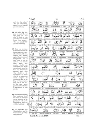 and givethe .”zakahThenyou turned away,excepta fewof you,
and you (were)refusing.83And whenWe tookyour covenant,
“You will not shedyour bloodand (will) not evictyourselvesfromyour homes,”
thenyou ratifiedwhile you(were) witnessing.84Thenyou(are) those
(who) killyourselvesand evicta partyof youfromtheir homes,
you support one anotheragainst themin sinand [the] transgression.And if
they come to you(as) captives,you ransom them;while it(was) forbiddento you
their eviction.So do you believein part (of)the Bookand disbelieve
in part?Then what(should be the) recompense(for the one) whodoes
thatamong you,exceptdisgraceinthe life(of) the world;
and (on the) Dayof [the] Resurrectionthey will be sent backto(the) most severe
punishment?And Allah (is) notunawareof whatyou do.85Those
(are) the ones whoboughtthe life(of) the worldfor the Hereafter;so not
will be lightenedfor themthe punishmentand nottheywill be helped.86
And indeedWe gaveMusathe Bookand We followed upafter him
Part - 1
16 -
and give the .”
Then you turned away,
except a few of you, and
you wererefusing.
And when took
your covenant, “Do not
shed your (i.e., each
other’s) blood or evict
yourselves (one another)
from your homes.”
Then you ratified while
you werewitnessing.
Then you are those
(same ones) who kill one
another and evict a party
of you from their homes,
support one another
against them in sin and
transgression. And if
they come to you as
captives, you ransom
them; while their
eviction (itself) was
forbidden to you. So do
you believe in part of the
Book and disbelieve in
(another) part? Then
what should be the
recompense for those
who do so among you
except disgrace in
worldly life; and on the
Day of Resurrection
they will be sent back
to the most severe
punishment? And Allah
is not unaware of what
you do.
Those are the ones who
have bought the life of
this world (in exchange)
for the Hereafter; so the
punishment will not be
lightened for them, nor
willtheybehelped.
And indeed gave
Musa the Book and
followed him up with (a
succession of)
zakah
84. We
85.
86.
87. We
We
Surah 2: The cow (v. 84-87)
 