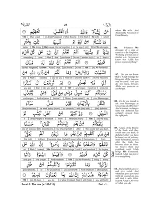 whom wills. And
Allah is the Possessor of
GreatBounty.
Whatever
abrogate of a sign or
cause it to be forgotten,
bring a better one or
similar to it. Do you not
know that Allah has
power overeverything?
Do you not know
that to Allah belongs the
Kingdom of the heavens
and the earth? And you
do not have, besides
Allah, any protector or
anyhelper.
Or do you intend to
ask your Messenger as
Musa was asked before?
And whoever exchanges
faith for disbelief has
certainly strayed from
therightpath.
Many of the People
of the Book wish they
could turn you back to
disbelief after you have
believed, out of jealousy
from themselves, (even)
after the truth has
become clear to them.
So forgive them and
overlook until Allah
brings Command.
Indeed, Allah has power
overeverything.
And establish prayer
and give . And
whatever good you send
forth for yourselves, you
will find it with Allah.
Indeed, Allah is All-Seer
of what you do.
He
106. We
We
107.
108.
109.
His
110.
zakah
whomHe wills.And Allah(is the) Possessor of [the] Bounty[the] Great.105
What We abrogate(of)a signor[We] cause it to be forgotten,We bringbetter
than itorsimilar (to) it.Do notyou knowthatAllahovereverything
(is) All-Powerful?106Do notyou knowthat,Allahfor Him(is the) Kingdom
(of) the heavensand the earth?And not(is) for youbesidesAllahany
protectorand notany helper.107Or(do) you wishthatyou ask
your Messengeraswas askedMusabefore?And whoeverexchanges
[the] disbeliefwith [the] faith,so certainlyhe went astray (from)(the) evenness
(of) the way.108Wish[ed] manyfrom(the) People of the Bookif
they could turn you backafteryour (having) faith(to) disbelievers,(out of) jealousy
fromthemselves,(even) after[what]became clearto them,the truth.
So forgiveand overlookuntilAllah bringsHis Command.Indeed,Allahon
everything(is) All-Powerful.109And establishthe prayerand give
[the] zakah.And whateveryou send forthfor yourselvesofgood (deeds),
you will find itwith Allah.Indeed, Allahof whatyou do(is) All-Seer.110
Part - 1
21 -
Surah 2: The cow (v. 106-110)
 