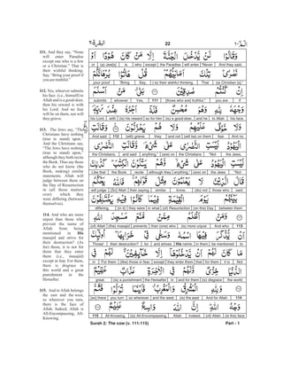 And they said,“Neverwill enterthe Paradiseexceptwhois(a) Jew[s]or
(a) Christian [s].”That( is) their wishful thinking.Say,“Bringyour proof
ifyou are[those who are] truthful.”111Yes,whoeversubmits
his faceto Allahand he(is) a good-doer,so for him(is) his rewardwithhis Lord.
And nofear(will be) on themand notthey(will) grieve.112And said
the Jews,“Notthe Christians(are) onanything,”and saidthe Christians,
“Notthe Jews(are) onanything,”although theyrecitethe Book.Like that
saidthose who(do) notknow,similartheir saying.[So] Allahwill judge
between them(on the) Day(of) Resurrectionin whatthey were[in it]differing.
113And who(is) more unjustthan (one) whoprevents(the) masajid(of) Allah
tobe mentionedin themHis name,and strivesfortheir destruction?Those!
Notit isfor themthatthey enter themexcept(like) those in fear.For themin
the world(is) disgraceand for theminthe Hereafter(is) a punishmentgreat.
114And for Allah(is) the eastand the west,so whereveryou turn[so] there
(is the) face(of) Allah.Indeed,Allah(is) All-Encompassing,All-Knowing.115
Surah 2: The cow (v. 111-115) Part - 1
22 -
111.
112.
113.
114.
His
115.
And they say, “None
will enter Paradise
except one who is a Jew
or a Christian.” That is
their wishful thinking.
Say, “Bring your proof if
you aretruthful.”
Yes, whoever submits
his face (i.e., himself) to
Allah and is a good-doer,
then his reward is with
his Lord. And no fear
will be on them, nor will
theygrieve.
The Jews say, “The
Christians have nothing
(true to stand) upon.”
And the Christians say,
“The Jews have nothing
(true to stand) upon,”
although they both recite
the Book. Thus say those
who do not know (the
Book, making) similar
statements. Allah will
judge between them on
the Day of Resurrection
in (all those matters
over) which they
were differing (between
themselves).
And who are more
unjust than those who
prevent the name of
Allah from being
mentioned in
masajid and strive for
their destruction? (As
for) those, it is not for
them that they enter
them (i.e., masajid)
except in fear. For them,
there is disgrace in
this world and a great
punishment in the
Hereafter.
And to Allah belongs
the east and the west,
so wherever you turn,
there is the face of
Allah. Indeed, Allah is
All-Encompassing, All-
Knowing.
 