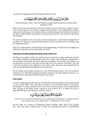ii
On the Day of Judgment our beloved Prophet (SAWS) will say:
“And the Messenger will say, ‘O my Lord! Indeed, my people treated this Quran as a forsaken thing.’”
[Al-Quran 25:30].
Most of us devote a precious part of our lives to build our careers. We study a number of books,
most of them in detail, in our schools, colleges, and universities. All these hardships are made to
achieve the worldly gains. Do we devote at least a small percentage of our lifetime to the study of
the Quran, which contains true guidance for achieving the success in this life and in the eternal
life hereafter?
We want newspaper as soon as we get up in the morning and we read books and magazines of
our fancy. It is indeed very sad that we have plenty of time at our disposal for everything except
for studying the Quran.
Only if we could regularly recite the Quran with understanding, it would not only strengthen our
faith but revolutionize our true relationship with Allah.
Importance of Understanding the Quran via the Arabic Text
The Quran is revealed in Arabic. It is neither prose nor poetry but a unique combination of both.
It is simply inimitable and untranslatable. However, in spite of the limitations of translation, a
sincere reader of the Quran will not be deprived of guidance. The message of the Quran is so
powerful that it will have its due effect on the reader even if one reads the ‘translation’ only. But
to feel the real charm of its originality by one's heart, mind, and reason, and ultimately by the
soul, one should understand the Quran via the Arabic text.
We are linked with the Quran through one or all of the following sources: one's own recitation,
listening to it in individual/congregational prayers, and audio and video channels. However, it is
essential that we understand the full message of our Creator.
Easy to learn
It may be emphasized here that there are around 80,000 words in the Quran but the actual words
are only around 2000!!! This could also be termed as one of the many miracles of the Quran.
Accordingly, if a reader decides to learn only 10 new words everyday, he can understand the
basic message of the Quran within a period of seven months! So it is indeed very easy to
understand the Quran, provided one is willing to learn it.
“And We have certainly made the Quran easy to understand and remember, so is there any who
will remember (or receive admonition)?” [Al-Quran 54:17, 22, 32, 40].
See the video of a student of Al-Muminah School, Mumbai, India, titled “Even children
can learn the Quran word-for-word” at http://www.youtube.com/watch?v=UL7gYBb1CBc
 