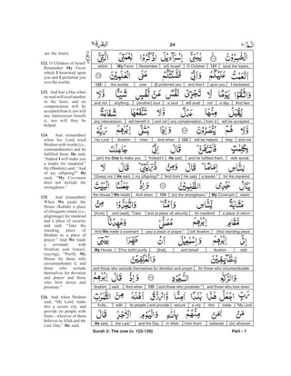 (are) the losers.121O Children(of) Israel!RememberMy Favorwhich
I bestowedupon youand that I[I] preferred youoverthe worlds.122
And feara daynotwill availa soul(another) soulanythingand not
will be acceptedfrom itany compensation,and notwill benefit itany intercession,
and nottheywill be helped.123And whentriedIbrahimhis Lord
with wordsand he fulfilled them,He said,“Indeed I(am) the One to make you
for the mankinda leader.”He said,“And frommy offspring?”He said,“(Does) not
reachMy Covenant(to) the wrongdoers.”124And whenWe madethe House
a place of returnfor mankindand (a place of) securityand (said), “Take[from]
(the) standing place(of) Ibrahim,(as) a place of prayer.”And We made a covenant
withIbrahimand Ismail[that],“[You both] purifyMy House
for those who circumambulateand those who seclude themselves for devotion and prayer
and those who bow downand those who prostrate.”125And whensaidIbrahim,
“My Lordmakethisa citysecureand provideits peoplewithfruits,
(to) whoeverbelievedfrom themin Allahand the Daythe Last,”He said,
Surah 2: The cow (v. 122-126) Part - 1
24 -
122.
My
I
I
123.
124.
He
I
He
My
125.
We
We
My
126.
He
are the losers.
O Children of Israel!
Remember Favor
which bestowed upon
you and preferred you
overtheworlds.
And fear a Day when
no soul will avail another
in the least, and no
compensation will be
accepted from it, nor will
any intercession benefit
it, nor will they be
helped.
And (remember)
when his Lord tried
Ibrahim with words (i.e.,
commandments) and he
fulfilled them, said,
“Indeed will make you
a leader for mankind.”
He (Ibrahim) said, “And
of my offspring?”
said, “ Covenant
does not include the
wrongdoers.”
And (remember)
When made the
House (Kabah) a place
of (frequent) return (i.e.,
pilgrimage) for mankind
and a place of security
and said, “Take the
standing place of
Ibrahim as a place of
prayer.” And made
a covenant with
Ibrahim and Ismail,
(saying), “Purify
House for those who
circumambulate it, and
those who seclude
themselves for devotion
and prayer and those
who bow down and
prostrate.”
And when Ibrahim
said, “My Lord, make
this a secure city and
provide its people with
fruits - whoever of them
believes in Allah and the
Last Day,” said,
 