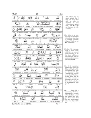 then indeed,they are (rightly) guided.But ifthey turn away,then onlythey(are) in
dissension.So Allah will suffice you against them,and He(is) the All-Hearing,
the All-Knowing.137(The) color (religion)(of) Allah!And who(is) betterthan
Allah at coloring?And weto Him(are) worshippers.138Say,
“Do you argue with usaboutAllahwhile He(is) our Lord
and your Lord?And for us(are) our deedsand for you(are) your deeds
and weto Him(are) sincere.139Or(do) you say
thatIbrahimand Ismailand Ishaqand Yaqub
and the descendantswereJewsorChristians?”Say,
“Are youbetter knowingor (is) Allah?”And who(is) more unjust
than (the one) whoconcealeda testimony(that) he hasfromAllah?
And not(is) Allahunawareof whatyou do.140
This(was) a community(which) has passed away.For it
whatit earnedand for youwhatyou have earned.And not
you will be askedabout whatthey used todo.141
Surah 2: The cow (v. 138-141) Part - 1
27 -
then indeed, they are
rightly guided. But if
they turn away, then
they are only in
dissension. So Allah
will suffice you against
them, and is the
All-Hearing, the All-
Knowing.
(Ours is) the color
(religion) of Allah! And
who is better than Allah
at coloring (ordaining
religion)? And we are
worshippers.
Say, “Do you argue
with us about Allah
while is our Lord and
your Lord? For us are
our deeds, and for you
are your deeds. And we
are sincere (in intentions
anddeeds)to .
Or do you say that
Ibrahim and Ismail and
Ishaq and Yaqub and the
descendants were Jews
or Christians?” Say,
“Are you better knowing
or is Allah?” And who
is more unjust than the
one who conceals a
testimony that he has
from Allah? And Allah
is not unaware of what
you do.
That was a
community, which has
passed away. It will have
what (deeds) it earned
and you will have what
you have earned. And
you will not be asked
about what they used to
do.
He
138.
His
139.
He
Him
140.
141.
 
