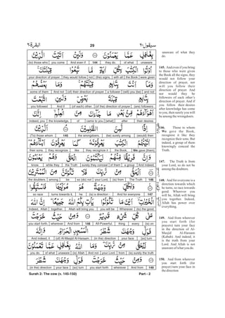 unaware of what they
do.
And even if you bring
to those who were given
the Book all the signs, they
would not follow your
direction of prayer, nor
will you follow their
direction of prayer. And
nor would they be
followers of each other’s
direction of prayer. And if
you follow their desires
after knowledge has come
to you, then surely you will
beamongthewrongdoers.
Those to whom
gave the Book,
recognize it like they
recognize their sons. But
indeed, a group of them
knowingly conceal the
Truth.
The Truth is from
your Lord, so do not be
amongthedoubters.
And for everyone is a
direction towards which
he turns, so race towards
good. Wherever you
will be, Allah will bring
you together. Indeed,
Allah has power over
everything.
And from wherever
you start forth (for
prayers) turn your face
in the direction of Al-
Masjid Al-Haraam
(Kabah). And indeed, it
is the truth from your
Lord. And Allah is not
unawareof whatyou do.
And from wherever
you start forth (for
prayer) turn your face in
thedirection
145.
146.
We
147.
148.
149.
150.
unawareof whatthey do.144And even ifyou come(to) those who
were giventhe Bookwith all(the) signs,notthey would followyour direction of prayer,
and not(will) you (be)a follower(of) their direction of prayer.And notsome of them
(are) followers(of the) direction of prayer(of each) other.And ifyou followed
their desiresafter[what]came to youofthe knowledge,indeed, you
(would) then(be) surely amongthe wrongdoers.145(To) those whom
We gave [them]the Book,they recognize itlikethey recognizetheir sons.
And indeed,a groupof themsurely they concealthe Truthwhile theyknow.
146The Truth(is) fromyour Lord,so (do) notbeamongthe doubters.
147And for everyone(is) a direction -heturns towards it,so race
Whereveryou will beAllah will bring youtogether.Indeed, Allah (to) the good.
(is) oneverythingAll-Powerful.148And fromwhereveryou start forth,
[so] turnyour face(in the) direction(of) Al-Masjid Al-Haraam.And indeed, it
(is) surely the truthfromyour Lord.And not(is) Allahunawareof whatyou do.
149And fromwhereveryou start forth[so] turnyour face(in the) direction
Part - 2
29 -
Surah 2: The cow (v. 145-150)
 