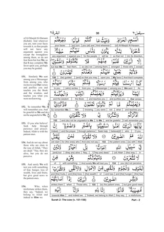 (of) Al-Masjid Al-Haraam.And whereveryou (all) are[so] turnyour faces
(in) its direction,so that notwill befor the peopleagainst youany argument
exceptthose whowrongedamong them;so (do) notfear them,but fear Me.
And that I completeMy favorupon you[and] so that you may(be) guided.150
AsWe sentamong youa Messengerfrom you(who) recitesto you
Our versesand purifies youand teaches youthe Bookand the wisdom
and teaches youwhatnotyou wereknowing.151So remember Me,
I will remember youand be gratefulto Meand (do) not be ungrateful to Me.152
O youwhobelieve[d]!Seek helpthrough patienceand the prayer.Indeed,
Allah(is) withthe patient ones.153And (do) not sayfor (the ones) whoare slain
in(the) way(of) Allah“(They are) dead.”Nay,(they are) alive[and] but
you (do) not perceive.154And surely We will test youwith somethingof
[the] fearand [the] hungerand lossof[the] wealthand [the] livesand [the] fruits,
but give good news(to) the patient ones.155Those who,whenstrikes them
a misfortune,they say,“Indeed, we belong to Allahand indeed wetowards Him
Part - 2
30
of Al-Masjid Al-Haraam
(Kabah). And wherever
you are, turn your faces
towards it, so that people
will not have any
argument against you
except the wrongdoers
among them, so do not
fear them but fear , so
that may complete
favor upon you, perhaps
you maybeguided.
Similarly sent
among you a Messenger
from among you, who
recites to you verses
and purifies you and
teaches you the Book
and the wisdom, and
teaches you what you
werenotknowing.
So remember , I
will remember you. And
be grateful to and do
notbeungratefulto .
O you who believe!
Seek help through
patience and prayer.
Indeed, Allah is with the
patientones.
And do not say about
those who are slain in
the way of Allah, “They
are dead.” Nay, they are
alive, but you do not
perceive.
And surely will
test you with something
of fear, hunger, loss of
wealth, lives and fruits;
but give good news to
thepatientones.
Who, when
misfortune strikes them,
they say, “Indeed, we
belong to Allah and
indeed to we
Me
I My
151. We
Our
152. Me
Me
Me
153.
154.
155. We
156.
Him
-
Surah 2: The cow (v. 151-156)
 