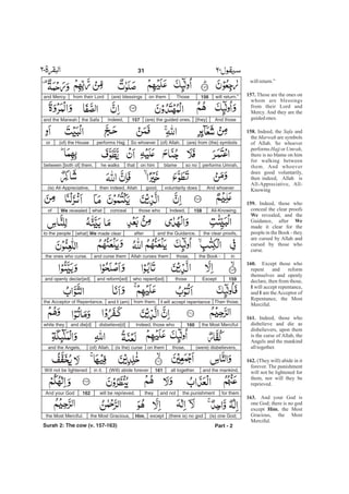 willreturn.”
Those are the ones on
whom are blessings
from their Lord and
Mercy. And they are the
guidedones.
Indeed, the and
the are symbols
of Allah. So whoever
performs or ,
there is no blame on him
for walking between
them. And whoever
does good voluntarily,
then indeed, Allah is
All-Appreciative, All-
Knowing
Indeed, those who
conceal the clear proofs
revealed, and the
Guidance, after
made it clear for the
people in the Book - they
are cursed by Allah and
cursed by those who
curse.
Except those who
repent and reform
themselves and openly
declare, then from those,
will accept repentance,
and am the Acceptor of
Repentance, the Most
Merciful.
Indeed, those who
disbelieve and die as
disbelievers, upon them
is the curse of Allah, the
Angels and the mankind
alltogether.
(They will) abide in it
forever. The punishment
will not be lightened for
them, nor will they be
reprieved.
And your God is
one God; there is no god
except , the Most
Gracious, the Most
Merciful.
157.
158.
159.
We
We
160.
I
I
161.
162.
163.
Him
Safa
Marwah
Hajj Umrah
will return.”156Thoseon them(are) blessingsfrom their Lordand Mercy.
And those[they](are) the guided ones.157Indeed,the Safaand the Marwah
(are) from (the) symbols(of) Allah.So whoeverperforms Hajj(of) the Houseor
performs Umrah,so noblameon himthathe walksbetween [both of] them.
And whoevervoluntarily doesgood,then indeed, Allah(is) All-Appreciative,
All-Knowing.158Indeed,those whoconcealwhatWe revealedof
the clear proofs,and the Guidance,after[what] We made clearto the people
inthe Book -those,Allah curses themand curse themthe ones who curse.
159Exceptthosewho repent[ed]and reform[ed]and openly declar[ed].
Then those,I will accept repentancefrom them,and I (am)the Acceptor of Repentance,
the Most Merciful.160Indeed, those whodisbelieve[d]and die[d]while they
(were) disbelievers,those,on them(is the) curse(of) Allah,and the Angels,
and the mankind,all together.161(Will) abide foreverin it.Will not be lightened
for themthe punishmentand nottheywill be reprieved.162And your God
(is) one God;(there is) no godexceptHim,the Most Gracious,the Most Merciful.
Part - 2
31 -
Surah 2: The cow (v. 157-163)
 