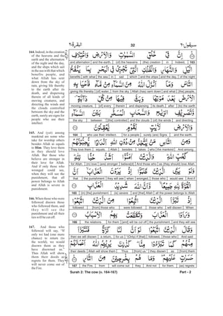 163Indeed,in(the) creation(of) the heavensand the earth,and alternation
of the nightand the day,and the shipswhichsailinthe seawith whatbenefits
[the] people,and whatAllah (has) sent downfrom the sky[of] water,giving life thereby
(to) the earthafterits death,and dispersingtherein[of] everymoving creature,
and directing(of) the windsand the clouds[the] controlledbetweenthe sky
and the earth,surely (are) Signsfor a peoplewho use their intellect.164
And amongthe mankindwhotakesbesidesAllahequals.They love them
as (they should) love Allah.And those whobelieve[d](are) stronger(in) lovefor Allah.
And ifwould seethose whowronged,whenthey will seethe punishmentthat
all the power belongs to Allahand [that] Allah(is) severe(in) [the] punishment.165
Whenwill disownthose whowere followed[from] those whofollowed
and they will seethe punishment,[and] will be cut offfor themthe relations.166
And saidthose whofollowed,“(Only) if [that]for usa return,then we will disown
[from] themasthey disown[from] us.”ThusAllah will show themtheir deeds
(as) regretsfor them.And nottheywill come outfromthe Fire.167
Part - 2
32
164.
165.
Him
166.
167.
Indeed, in the creation
of the heavens and the
earth and the alternation
of the night and the day,
and the ships which sail
in the sea with that which
benefits people, and
what Allah has sent
down from the sky of
rain, giving life thereby
to the earth after its
death, and dispersing
therein of all kinds of
moving creatures, and
directing the winds and
the clouds controlled
between the sky and the
earth, surely are signs for
people who use their
intellect.
And (yet) among
mankind are some who
take for worship others
besides Allah as equals
to . They love them
as they should love
Allah. But those who
believe are stronger in
their love for Allah.
And if only those who
wronged could see,
when they will see the
punishment, that all
power belongs to Allah
and Allah is severe in
punishment.
When those who were
followed disown those
who followed them, and
they will see the
punishment and all their
tieswillbecutoff.
And those who
followed will say, “If
only we had (one more
chance) to return (to
the world), we would
disown them as they
have disowned us.”
Thus Allah will show
them their deeds as
regrets for them. They
will never come out of
theFire.
-
Surah 2: The cow (v. 164-167)
 