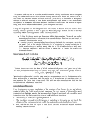 iii
This present work may not be termed as an addition to the existing translations, but an attempt to
equip the reader to understand the revelation directly from the text; thus it will Insha-Allah be a
very useful tool for those who are willing to study the Quran and try to understand it. A beginner
can bear in mind the meanings of each Arabic word provided right below it. Since many words
are repeated in the Quran, the student will find for himself that within a few months of regular
study, he is indeed able to understand the Quran through the text itself.
It may also be pointed out that a beginner does not have to, in the start itself, be worried about
learning extensive grammar or how to speak the Arabic language. In fact, one has to develop
vocabulary before learning grammar for the following reasons:
• A child first learns words and then starts linking them together. We speak our mother
tongue fluently without ever learning the grammatical rules. That is to say, we learn it by
repeatedly listening to the words.
• Learning extensive grammar before improving vocabulary is like putting the cart before
the horse. Or it is like learning different styles of swimming by moving hands in the air
inside a swimming pool without water. One has to fill the swimming pool with water
(i.e., increase vocabulary) and then learn to swim (i.e., to connect the words with
grammatical rules).
Importance of daily recitation
“Indeed, those who recite the Book of Allah, and establish prayer, and spend out of what
We have provided them secretly and openly, they hope for a transaction (profit) that will
never perish.” [Al-Quran 35:29].
We should therefore make it binding upon ourselves, among others, to recite the Quran everyday
along with an effort to understand it via the Arabic text. If we recite one Ju'z (para) everyday, we
can complete the Quran once every month. This will not only strengthen our faith but also
revolutionize our relationship with Allah.
Some features of this work:
Even though there are many translations of the meanings of the Quran, they do not help the
reader in linking the Arabic words to their meanings. The only purpose of this word-for-word
translation is to facilitate learning the language of the Quran. Even though a few word-for-word
translations exist but the format of the present work is different from them.
• The meaning of each word is given right below it.
• The translation provided in the left column is kept close to the Arabic and not literal. The
objective of the whole exercise is to enable the reader understand directly from Arabic.
• Last, but not the least, the layout is such that it can also be used for regular recitation
enabling constant revision.
 