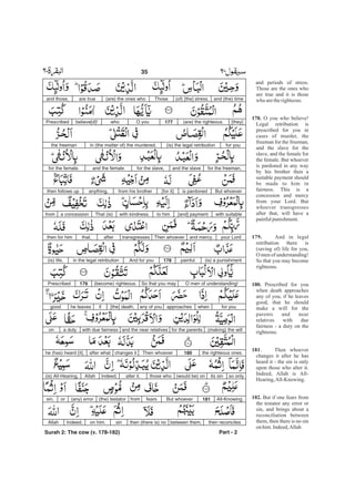 and periods of stress.
Those are the ones who
are true and it is those
who aretherighteous.
O you who believe!
Legal retribution is
prescribed for you in
cases of murder, the
freeman for the freeman,
and the slave for the
slave, and the female for
the female. But whoever
is pardoned in any way
by his brother then a
suitable payment should
be made to him in
fairness. This is a
concession and mercy
from your Lord. But
whoever transgresses
after that, will have a
painfulpunishment.
And in legal
retribution there is
(saving of) life for you,
O men of understanding!
So that you may become
righteous.
Prescribed for you
when death approaches
any of you, if he leaves
good, that he should
make a will for the
parents and near
relatives with due
fairness - a duty on the
righteous.
. Then whoever
changes it after he has
heard it - the sin is only
upon those who alter it.
Indeed, Allah is All-
Hearing,All-Knowing.
But if one fears from
the testator any error or
sin, and brings about a
reconciliation between
them, then there is no sin
on him.Indeed,Allah
178.
179.
180.
181
182.
and (the) time(of) [the] stress.Those(are) the ones whoare trueand those,
[they](are) the righteous.177O youwhobelieve[d]!Prescribed
for you(is) the legal retributionin (the matter of) the murdered,the freeman
for the freeman,and the slavefor the slave,and the femalefor the female.
But whoeveris pardoned[for it]from his brotheranything,then follows up
with suitable[and] paymentto himwith kindness.That (is)a concessionfrom
your Lordand mercy.Then whoevertransgressesafterthat,then for him
(is) a punishmentpainful.178And for youin the legal retribution(is) life,
O men of understanding!So that you may(become) righteous.179Prescribed
for youwhenapproachesany of you[the] death,ifhe leavesgood
(making) the willfor the parentsand the near relativeswith due fairnessa dutyon
the righteous ones.180Then whoeverchanges itafter whathe (has) heard [it],
so onlyits sin(would be) onthose whoalter it.Indeed,Allah(is) All-Hearing,
All-Knowing.181But whoeverfearsfrom(the) testator(any) errororsin,
then reconcilesbetween them,then (there is) nosinon him.Indeed,Allah
Part - 2
35 -
Surah 2: The cow (v. 178-182)
 