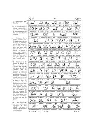 (is) Oft-Forgiving,All-Merciful.182O youwhobelieve[d]!Is prescribed
for you[the] fastingaswas prescribedtothosebefore you,
so that you may(become) righteous.183(Fasting for) daysnumbered.
So whoeveramong you issickorona journey,then a prescribed number
ofdaysother.And onthose whocan afford it,a ransom(of) feedinga poor.
And whoevervolunteersgoodthen it(is) betterfor him.And tofast
(is) betterfor you,ifyouknow.184Month(of) Ramadhaan
(is) thatwas revealedthereinthe Quran,a Guidancefor mankindand clear proofs
of[the] Guidanceand the Criterion.So whoeverwitnessesamong youthe month,
then he should fast in it,and whoeverissickorona journey
then prescribed number (should be made up)fromdaysother.Allah intends
for you[the] easeand notintendsfor you[the] hardship,so that you complete
the prescribed periodand that you magnifyAllahfor[what]He guided you
so that you may(be) grateful.185And whenask youMy servants
about Me,then indeed I amnear.I respond(to the) invocation(of) the supplicant
Part - 2
36 -
is Oft-Forgiving, Most
Merciful.
O you who believe!
Fasting is prescribed to
you as it was prescribed
to those before you, so
that you may become
righteous.
. (Fasting is for) a
limited number of days.
So whoever among you
is sick or on a journey,
then an equal number of
days (are to be made up)
later. And upon those
who can afford it - a
ransom of feeding a
poor. And whoever
volunteers good then it is
better for him. And if
you fast, it is better for
you, ifyou onlyknew.
Ramadhaan is the
month in which the
Quran was revealed as a
Guidance for mankind
and clear proofs of
Guidance and the
Criterion (of right and
wrong). So whoever
among you witnesses the
month (of Ramadhaan)
should fast in it; and
whoever is sick or on
a journey, then the
prescribed number of
days (should be made
up) from other days.
Allah intends for you
ease and does not intend
for you hardship, so
that you complete the
prescribed period and
that you magnify Allah
for having guided you,
so that you may be
grateful.
And when
servants ask you
concerning , then
indeed am near.
respond to the invocation
of thesupplicant
183.
184
185.
186. My
Me
I I
Surah 2: The cow (v. 183-186)
 