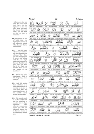 [the] righteousnessthatyou come(to) the housesfromtheir backs,[and] but
[the] righteous(is one) whofears (Allah).And come(to) the housesfromtheir doors.
And fearAllahso that you may(be) successful.189And fightin(the) way
(of) Allahthose whoand (do) not transgress.Indeed,Allah fight you
(does) not likethe transgressors.190And kill themwherever
you find them,and drive them outfromwhereverthey drove you out,
and [the] oppression(is) worsethan[the] killing.And (do) notfight themnear
Al-Masjid Al-Haraamuntilthey fight youin it.Then ifthey fight you,
then kill them.Such(is the) reward(of) the disbelievers.191Then if
they cease,then indeed,Allah(is) Oft-Forgiving,Most Merciful.192
And fight (against) themuntil(there) is nooppression,and becomesthe religion
for AllahThen ifthey ceasethen (let there be) nohostilityexceptagainst
the oppressors.193The month[the] sacred(is) for the month[the] sacred,
and for all the violations(is) legal retribution.Then whoevertransgressedupon you
then you transgresson himin (the) same manner(as)he transgressedupon you.
Part - 2
38 -
righteousness that you
enter the houses from
their back, but the
righteous is one who
fears Allah. And enter
the houses from their
doors. And fear Allah
so that you may be
successful.
And fight in the way
of Allah those who
fight against you, but do
not transgress. Indeed,
Allah does not like the
transgressors.
And kill them
wherever you find them
and drive them out from
wherever they drove
you out, and oppression
is worse than killing.
And do not fight
them near Al-Masjid Al-
Haraam (Kabah) until
they fight you there.
But if they fight you,
then kill them. Such is
the reward of the
disbelievers.
And if they cease,
then indeed, Allah is
Oft-Forgiving, Most
Merciful.
And fight against
them until there is no
more oppression, and all
worship is devoted to
Allah alone. But if they
cease, then let there be
no hostility except
againsttheoppressors.
The sacred month
is for the sacred month,
and for violations of
sanctity there is legal
retribution. Then
whoever transgressed
against you, then you
transgress against him
in the same manner as
he transgressed against
you.
190.
191.
192.
193.
194.
Surah 2: The cow (v. 190-194)
 