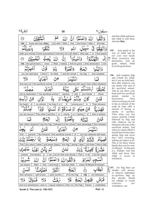 And fearAllahand knowthatAllah(is) withthose who fear (Him).194
And spendin(the) way(of) Allahand (do) notthrow (yourselves)[with your hands]
into[the] destruction.And do good;indeed,Allahlovesthe good-doers.195
And completethe Hajjand the Umrahfor Allah.And ifyou are held back
then (offer) whatever(can be) obtained with easeofthe sacrificial animal.And (do) not
shaveyour headsuntilreachesthe sacrificial animal(to) its destination.
Then whoeverisamong youillorhe (has)an ailmentofhis head
then a ransomoffastingorcharityorsacrifice.Then whenyou are secure
then whoevertook advantageof the Umrahfollowed(by) the Hajj,then (offer) whatever
(can be) obtained with easeofthe sacrificial animal.But whoever(can)notfind -
then a fast(of) threedaysduringthe Hajjand seven (days)whenyou return.This
(is) ten (days)in all.That(is) for (the one) whose,notishis familypresent
(near) Al-Masjid Al-Haraam.And fear Allahand knowthatAllah(is) severe
(in) retribution.196(For) the Hajj(are) monthswell known,then whoever
undertakesthereinthe Hajjthen nosexual relationsand nowickednessand no
Part - 2
39 -
Surah 2: The cow (v. 195-197)
And fearAllah and know
that Allah is with those
who fear .
And spend in the
way of Allah and let
not your own hands
throw yourselves into
destruction. And do
good; indeed, Allah
lovesthegood-doers.
And complete Hajj
and Umrah for Allah,
but if you are held back,
then offer whatever you
can obtain with ease of
the sacrificial animal.
And do not shave your
head until the sacrificial
animal reaches its
destination. Then
whoever among you is ill
or has an ailment of the
scalp he must offer a
ransom of fasting or
charity or sacrifice.
Then when you feel
secure, perform Umrah
followed by Hajj and
offer whatever can be
obtained with ease of the
sacrificial animal. And
whoever cannot afford it
should fast for three days
during Hajj and seven
days after returning,
making ten (days) in all.
This is for those whose
family does not live near
Al-Masjid Al-Haraam
(i.e., Kabah). And fear
Allah and know that
Allah is severe in
retribution.
For Hajj there are
months well known,
so whoever undertakes
(to perform) Hajj (in
that period), should
not indulge in sexual
relations, nor
wickedness, nor
Him
195.
196.
197.
 