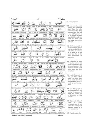 in taking account.
And remember Allah
during the numbered
days. Then he who
hurries in two days there
is no sin upon him and
whoever delays, there is
no sin for the one who
fears (Allah). And fear
Allah and know that
unto you will be
gathered.
And of the people is
he whose speech pleases
you in worldly life, he
calls Allah to witness
as to what is in his
heart, and he is the
most quarrelsome of
opponents.
And when he turns
away, he strives to
spread corruption in the
earth and destroys the
crops and progeny. And
Allah does not love
corruption.
And whenever it is
said to him, “Fear
Allah,” his (false) pride
drives him to sins. Then
enough for him is Hell -
surely an evil resting-
place.
And of the people is
he who sells his own self
seeking the pleasure of
Allah. And Allah is full
of Kindness to
servants.
O you who believe!
Enter in Islam
completely, and do not
follow the footsteps of
Shaitaan. Indeed, he is
your open enemy.
Thenifyou slipafter
203.
Him
204.
205.
206.
207.
His
208.
209.
(in taking) account.202And rememberAllahduringdaysnumbered.
Then (he) whohurriesintwo daysthen nosinupon him,and whoever
delaysthen nosinupon himfor (the one) whofears.And fearAllah
and knowthat youunto Himwill be gathered.203And ofthe people
(is the one) whopleases you(with) his speechinthe life(of) the world,
and he calls to witnessAllahonwhat(is) inhis heart,and he
(is) the most quarrelsome of opponents.204And whenhe turns awayhe strives
inthe earthto spread corruption[in it],and destroysthe cropsand progeny.
And Allah(does) notlove[the] corruption.205And whenit is saidto him
“FearAllah,”takes him(his) prideto [the] sins.Then enough for him(is) Hell -
[and] surely an evil[the] resting-place.206And ofthe people(is the one) who
sellshis own selfseekingpleasure(of) Allah.And Allah(is) full of Kindness
to His servants.207O youwhobelieve[d]!EnterinIslam
completely,and (do) notfollowfootsteps(of) the Shaitaan.Indeed, he
(is) for youan enemyopen.208Then ifyou slipafter[what]
Part - 2
41 -
Surah 2: The cow (v. 203-209)
 