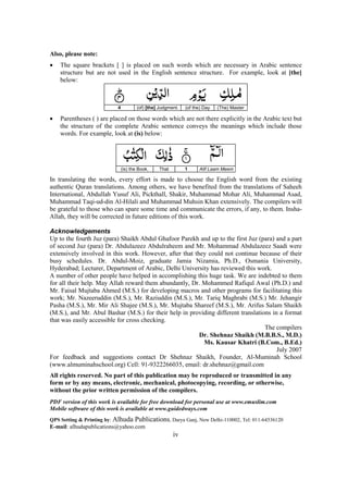 iv
Also, please note:
• The square brackets [ ] is placed on such words which are necessary in Arabic sentence
structure but are not used in the English sentence structure. For example, look at [the]
below:
4 (of) [the] Judgment. (of the) Day (The) Master
• Parentheses ( ) are placed on those words which are not there explicitly in the Arabic text but
the structure of the complete Arabic sentence conveys the meanings which include those
words. For example, look at (is) below:
(is) the Book, That 1 Alif Laam Meem
In translating the words, every effort is made to choose the English word from the existing
authentic Quran translations. Among others, we have benefited from the translations of Saheeh
International, Abdullah Yusuf Ali, Pickthall, Shakir, Muhammad Mohar Ali, Muhammad Asad,
Muhammad Taqi-ud-din Al-Hilali and Muhammad Muhsin Khan extensively. The compilers will
be grateful to those who can spare some time and communicate the errors, if any, to them. Insha-
Allah, they will be corrected in future editions of this work.
Acknowledgements
Up to the fourth Juz (para) Shaikh Abdul Ghafoor Parekh and up to the first Juz (para) and a part
of second Juz (para) Dr. Abdulazeez Abdulraheem and Mr. Mohammad Abdulazeez Saadi were
extensively involved in this work. However, after that they could not continue because of their
busy schedules. Dr. Abdul-Moiz, graduate Jamia Nizamia, Ph.D., Osmania University,
Hyderabad; Lecturer, Department of Arabic, Delhi University has reviewed this work.
A number of other people have helped in accomplishing this huge task. We are indebted to them
for all their help. May Allah reward them abundantly, Dr. Mohammed Rafiqul Awal (Ph.D.) and
Mr. Faisal Mujtaba Ahmed (M.S.) for developing macros and other programs for facilitating this
work; Mr. Nazeeruddin (M.S.), Mr. Raziuddin (M.S.), Mr. Tariq Maghrabi (M.S.) Mr. Jehangir
Pasha (M.S.), Mr. Mir Ali Shajee (M.S.), Mr. Mujtaba Shareef (M.S.), Mr. Arifus Salam Shaikh
(M.S.), and Mr. Abul Bashar (M.S.) for their help in providing different translations in a format
that was easily accessible for cross checking.
The compilers
Dr. Shehnaz Shaikh (M.B.B.S., M.D.)
Ms. Kausar Khatri (B.Com., B.Ed.)
July 2007
For feedback and suggestions contact Dr Shehnaz Shaikh, Founder, Al-Muminah School
(www.almuminahschool.org) Cell: 91-9322266035, email: dr.shehnaz@gmail.com
All rights reserved. No part of this publication may be reproduced or transmitted in any
form or by any means, electronic, mechanical, photocopying, recording, or otherwise,
without the prior written permission of the compilers.
PDF version of this work is available for free download for personal use at www.emuslim.com
Mobile software of this work is available at www.guidedways.com
QPS Setting & Printing by: Alhuda Publications, Darya Ganj, New Delhi-110002, Tel: 011-64536120
E-mail: alhudapublications@yahoo.com
 